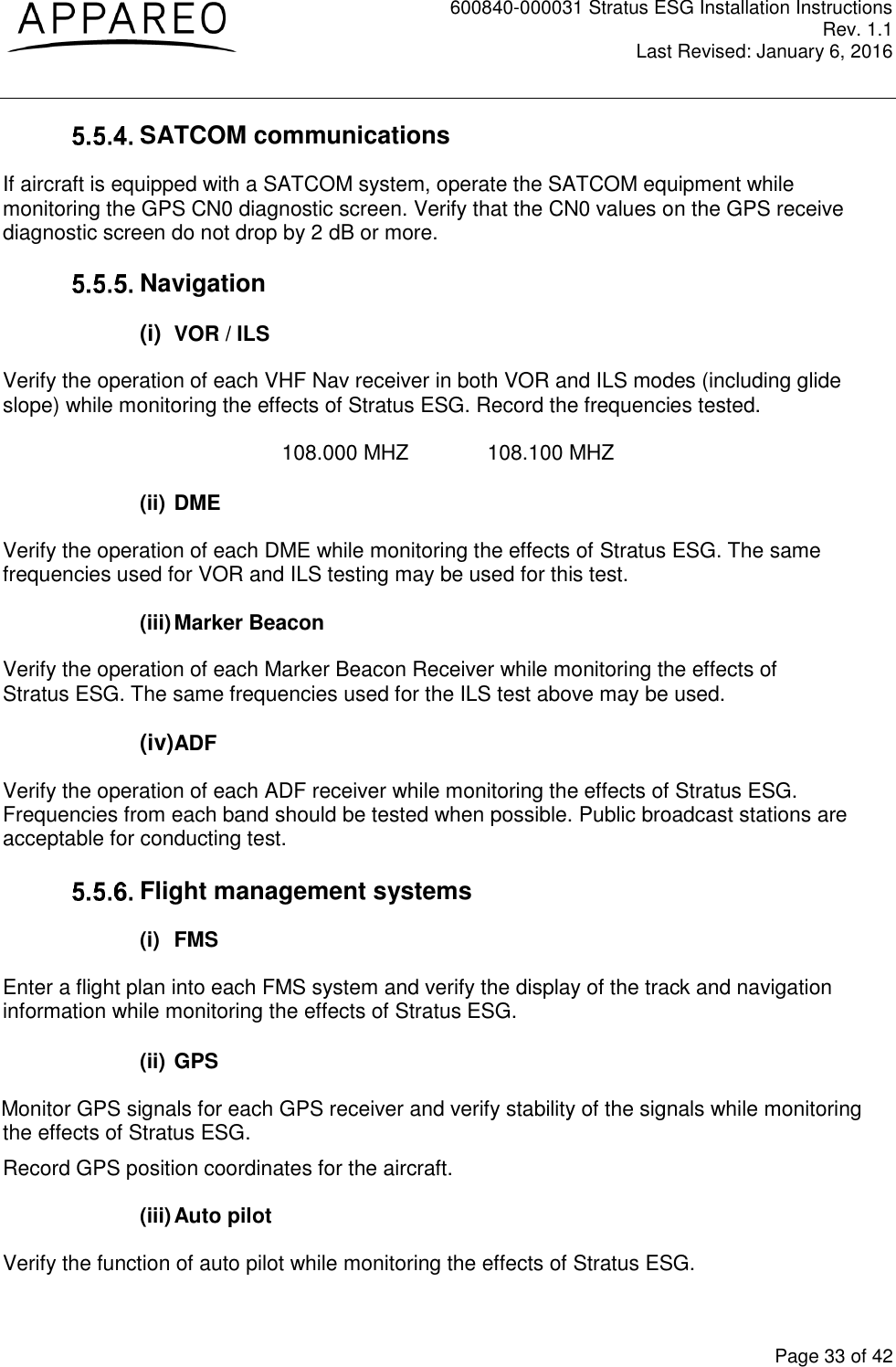 600840-000031 Stratus ESG Installation Instructions Rev. 1.1 Last Revised: January 6, 2016  Page 33 of 42  SATCOM communications  If aircraft is equipped with a SATCOM system, operate the SATCOM equipment while monitoring the GPS CN0 diagnostic screen. Verify that the CN0 values on the GPS receive diagnostic screen do not drop by 2 dB or more.   Navigation (i)  VOR / ILS Verify the operation of each VHF Nav receiver in both VOR and ILS modes (including glide slope) while monitoring the effects of Stratus ESG. Record the frequencies tested.  108.000 MHZ    108.100 MHZ  (ii) DME Verify the operation of each DME while monitoring the effects of Stratus ESG. The same frequencies used for VOR and ILS testing may be used for this test.  (iii) Marker Beacon Verify the operation of each Marker Beacon Receiver while monitoring the effects of Stratus ESG. The same frequencies used for the ILS test above may be used.  (iv)ADF Verify the operation of each ADF receiver while monitoring the effects of Stratus ESG. Frequencies from each band should be tested when possible. Public broadcast stations are acceptable for conducting test.   Flight management systems (i)  FMS Enter a flight plan into each FMS system and verify the display of the track and navigation information while monitoring the effects of Stratus ESG.  (ii) GPS Monitor GPS signals for each GPS receiver and verify stability of the signals while monitoring the effects of Stratus ESG. Record GPS position coordinates for the aircraft.  (iii) Auto pilot Verify the function of auto pilot while monitoring the effects of Stratus ESG. 