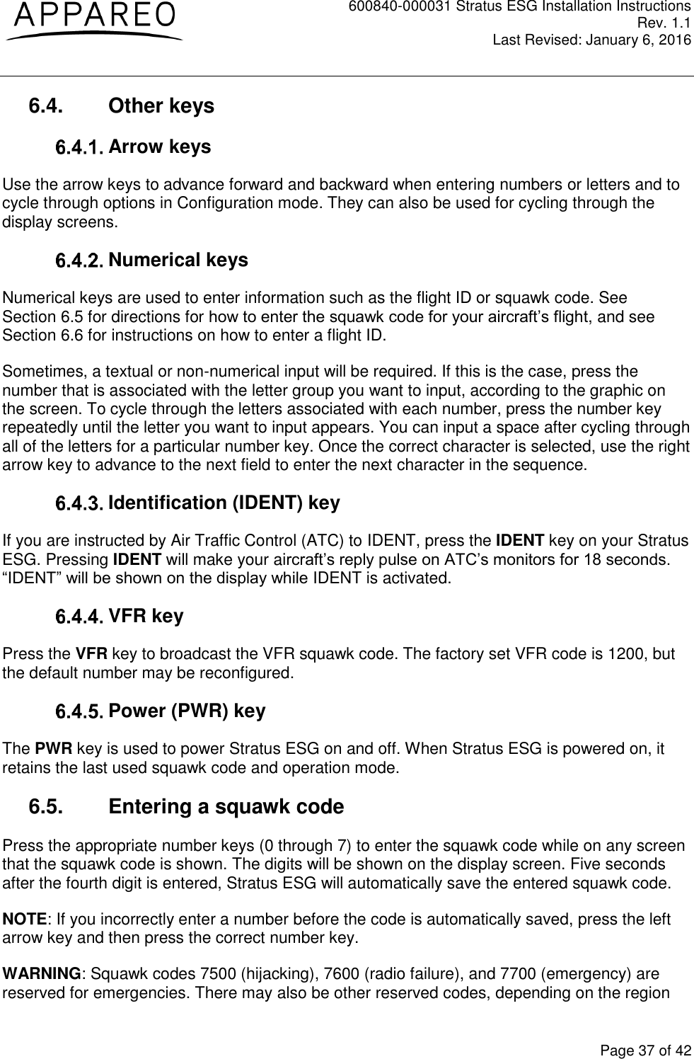 600840-000031 Stratus ESG Installation Instructions Rev. 1.1 Last Revised: January 6, 2016  Page 37 of 42 6.4.  Other keys  Arrow keys Use the arrow keys to advance forward and backward when entering numbers or letters and to cycle through options in Configuration mode. They can also be used for cycling through the display screens.  Numerical keys Numerical keys are used to enter information such as the flight ID or squawk code. See Section 6.5 for directions for how to enter the squawk code for your aircraft’s flight, and see Section 6.6 for instructions on how to enter a flight ID. Sometimes, a textual or non-numerical input will be required. If this is the case, press the number that is associated with the letter group you want to input, according to the graphic on the screen. To cycle through the letters associated with each number, press the number key repeatedly until the letter you want to input appears. You can input a space after cycling through all of the letters for a particular number key. Once the correct character is selected, use the right arrow key to advance to the next field to enter the next character in the sequence.  Identification (IDENT) key If you are instructed by Air Traffic Control (ATC) to IDENT, press the IDENT key on your Stratus ESG. Pressing IDENT will make your aircraft’s reply pulse on ATC’s monitors for 18 seconds. “IDENT” will be shown on the display while IDENT is activated.  VFR key Press the VFR key to broadcast the VFR squawk code. The factory set VFR code is 1200, but the default number may be reconfigured.  Power (PWR) key The PWR key is used to power Stratus ESG on and off. When Stratus ESG is powered on, it retains the last used squawk code and operation mode. 6.5.  Entering a squawk code Press the appropriate number keys (0 through 7) to enter the squawk code while on any screen that the squawk code is shown. The digits will be shown on the display screen. Five seconds after the fourth digit is entered, Stratus ESG will automatically save the entered squawk code. NOTE: If you incorrectly enter a number before the code is automatically saved, press the left arrow key and then press the correct number key. WARNING: Squawk codes 7500 (hijacking), 7600 (radio failure), and 7700 (emergency) are reserved for emergencies. There may also be other reserved codes, depending on the region 