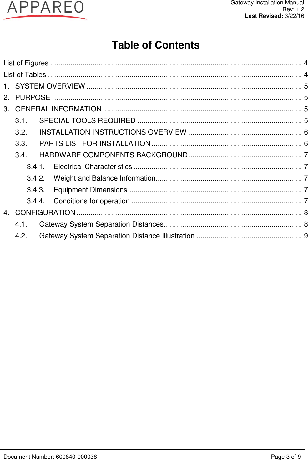  Gateway Installation Manual Rev: 1.2 Last Revised: 3/22/16   Document Number: 600840-000038 Page 3 of 9  Table of Contents List of Figures ............................................................................................................................ 4 List of Tables ............................................................................................................................. 4 1. SYSTEM OVERVIEW .......................................................................................................... 5 2. PURPOSE ........................................................................................................................... 5 3. GENERAL INFORMATION .................................................................................................. 5 3.1. SPECIAL TOOLS REQUIRED ................................................................................. 5 3.2. INSTALLATION INSTRUCTIONS OVERVIEW ........................................................ 6 3.3. PARTS LIST FOR INSTALLATION .......................................................................... 6 3.4. HARDWARE COMPONENTS BACKGROUND ........................................................ 7 3.4.1. Electrical Characteristics ................................................................................... 7 3.4.2. Weight and Balance Information ........................................................................ 7 3.4.3. Equipment Dimensions ..................................................................................... 7 3.4.4. Conditions for operation .................................................................................... 7 4. CONFIGURATION ............................................................................................................... 8 4.1. Gateway System Separation Distances .................................................................... 8 4.2. Gateway System Separation Distance Illustration .................................................... 9  