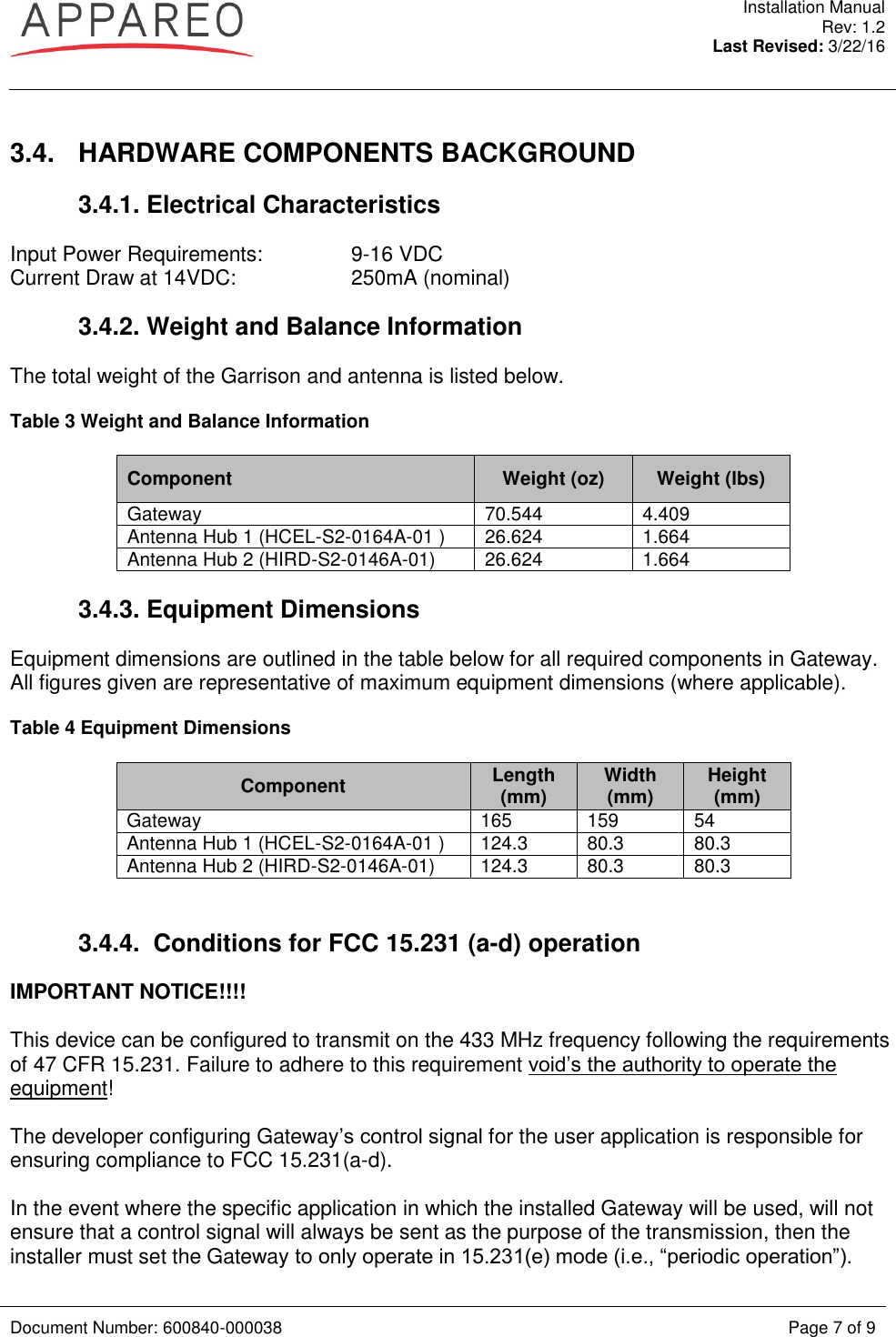  Installation Manual Rev: 1.2 Last Revised: 3/22/16   Document Number: 600840-000038 Page 7 of 9   3.4.  HARDWARE COMPONENTS BACKGROUND 3.4.1. Electrical Characteristics Input Power Requirements:    9-16 VDC Current Draw at 14VDC:    250mA (nominal) 3.4.2. Weight and Balance Information The total weight of the Garrison and antenna is listed below. Table 3 Weight and Balance Information Component Weight (oz) Weight (lbs) Gateway 70.544 4.409 Antenna Hub 1 (HCEL-S2-0164A-01 ) 26.624 1.664 Antenna Hub 2 (HIRD-S2-0146A-01) 26.624 1.664  3.4.3. Equipment Dimensions Equipment dimensions are outlined in the table below for all required components in Gateway. All figures given are representative of maximum equipment dimensions (where applicable).  Table 4 Equipment Dimensions Component Length (mm) Width (mm) Height (mm) Gateway 165 159 54 Antenna Hub 1 (HCEL-S2-0164A-01 ) 124.3 80.3 80.3 Antenna Hub 2 (HIRD-S2-0146A-01) 124.3 80.3 80.3  3.4.4.  Conditions for FCC 15.231 (a-d) operation IMPORTANT NOTICE!!!!  This device can be configured to transmit on the 433 MHz frequency following the requirements of 47 CFR 15.231. Failure to adhere to this requirement void’s the authority to operate the equipment!   The developer configuring Gateway’s control signal for the user application is responsible for ensuring compliance to FCC 15.231(a-d).  In the event where the specific application in which the installed Gateway will be used, will not ensure that a control signal will always be sent as the purpose of the transmission, then the installer must set the Gateway to only operate in 15.231(e) mode (i.e., “periodic operation”). 