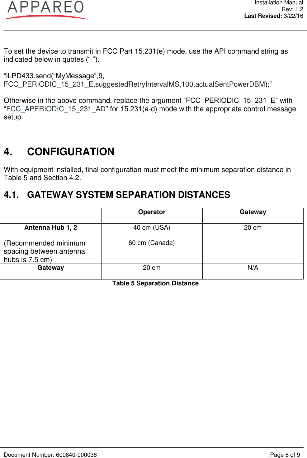  Installation Manual Rev: 1.2 Last Revised: 3/22/16   Document Number: 600840-000038 Page 8 of 9   To set the device to transmit in FCC Part 15.231(e) mode, use the API command string as indicated below in quotes (“ ”).  “iLPD433.send(“MyMessage”,9, FCC_PERIODIC_15_231_E,suggestedRetryIntervalMS,100,actualSentPowerDBM);”  Otherwise in the above command, replace the argument “FCC_PERIODIC_15_231_E” with “FCC_APERIODIC_15_231_AD” for 15.231(a-d) mode with the appropriate control message setup.    4.  CONFIGURATION With equipment installed, final configuration must meet the minimum separation distance in Table 5 and Section 4.2. 4.1.  GATEWAY SYSTEM SEPARATION DISTANCES  Operator  Gateway Antenna Hub 1, 2 (Recommended minimum spacing between antenna hubs is 7.5 cm) 40 cm (USA) 60 cm (Canada)  20 cm Gateway 20 cm N/A Table 5 Separation Distance   