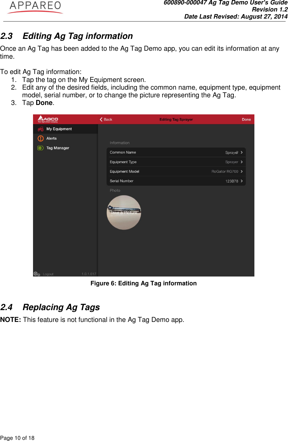               600890-000047 Ag Tag Demo User’s Guide   Revision 1.2 Date Last Revised: August 27, 2014 Page 10 of 18       2.3  Editing Ag Tag information Once an Ag Tag has been added to the Ag Tag Demo app, you can edit its information at any time.   To edit Ag Tag information: 1.  Tap the tag on the My Equipment screen.  2.  Edit any of the desired fields, including the common name, equipment type, equipment model, serial number, or to change the picture representing the Ag Tag.  3.  Tap Done.   Figure 6: Editing Ag Tag information  2.4  Replacing Ag Tags  NOTE: This feature is not functional in the Ag Tag Demo app.  