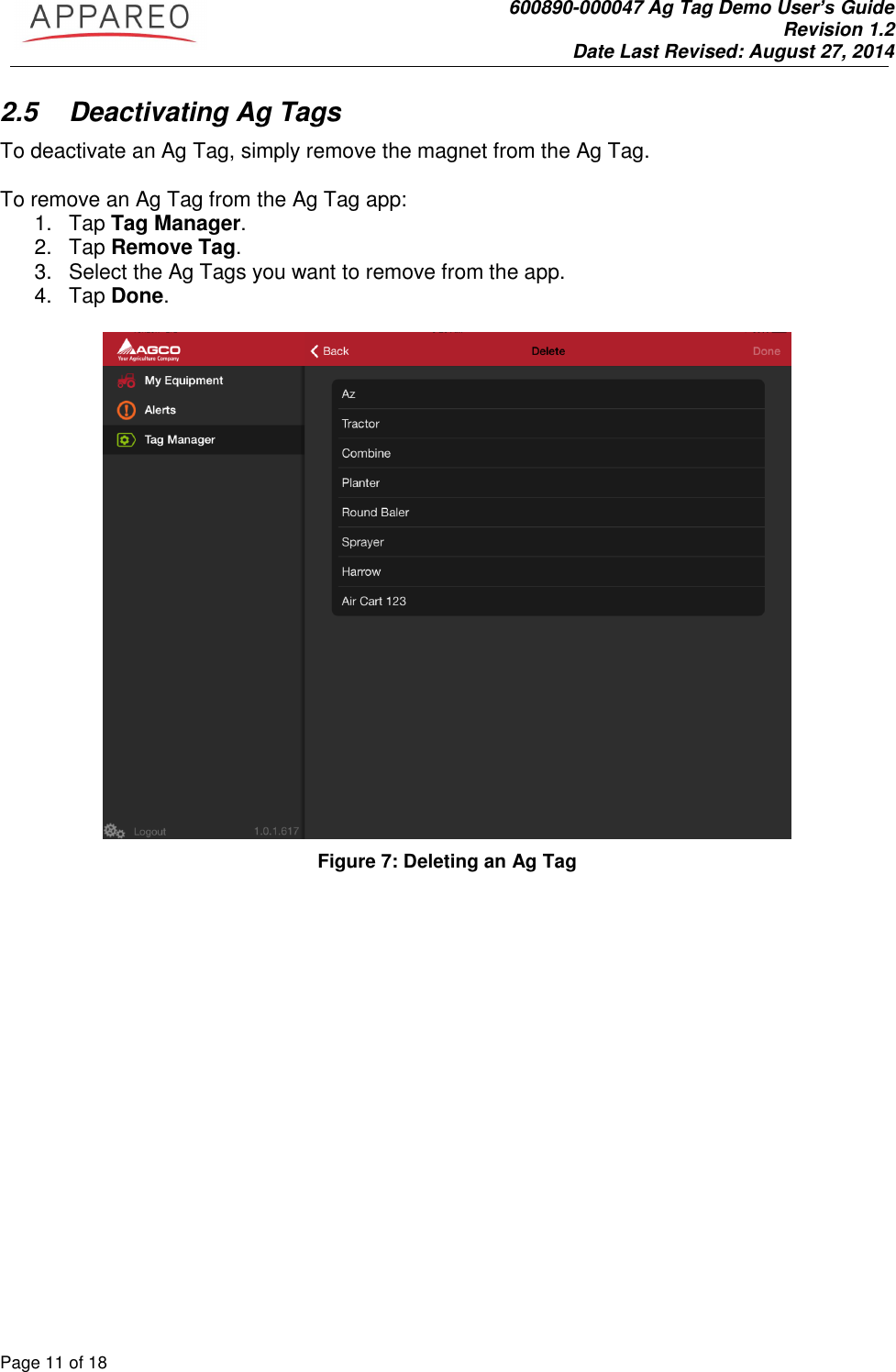               600890-000047 Ag Tag Demo User’s Guide   Revision 1.2 Date Last Revised: August 27, 2014 Page 11 of 18       2.5  Deactivating Ag Tags To deactivate an Ag Tag, simply remove the magnet from the Ag Tag.   To remove an Ag Tag from the Ag Tag app: 1.  Tap Tag Manager. 2.  Tap Remove Tag. 3.  Select the Ag Tags you want to remove from the app. 4.  Tap Done.   Figure 7: Deleting an Ag Tag 
