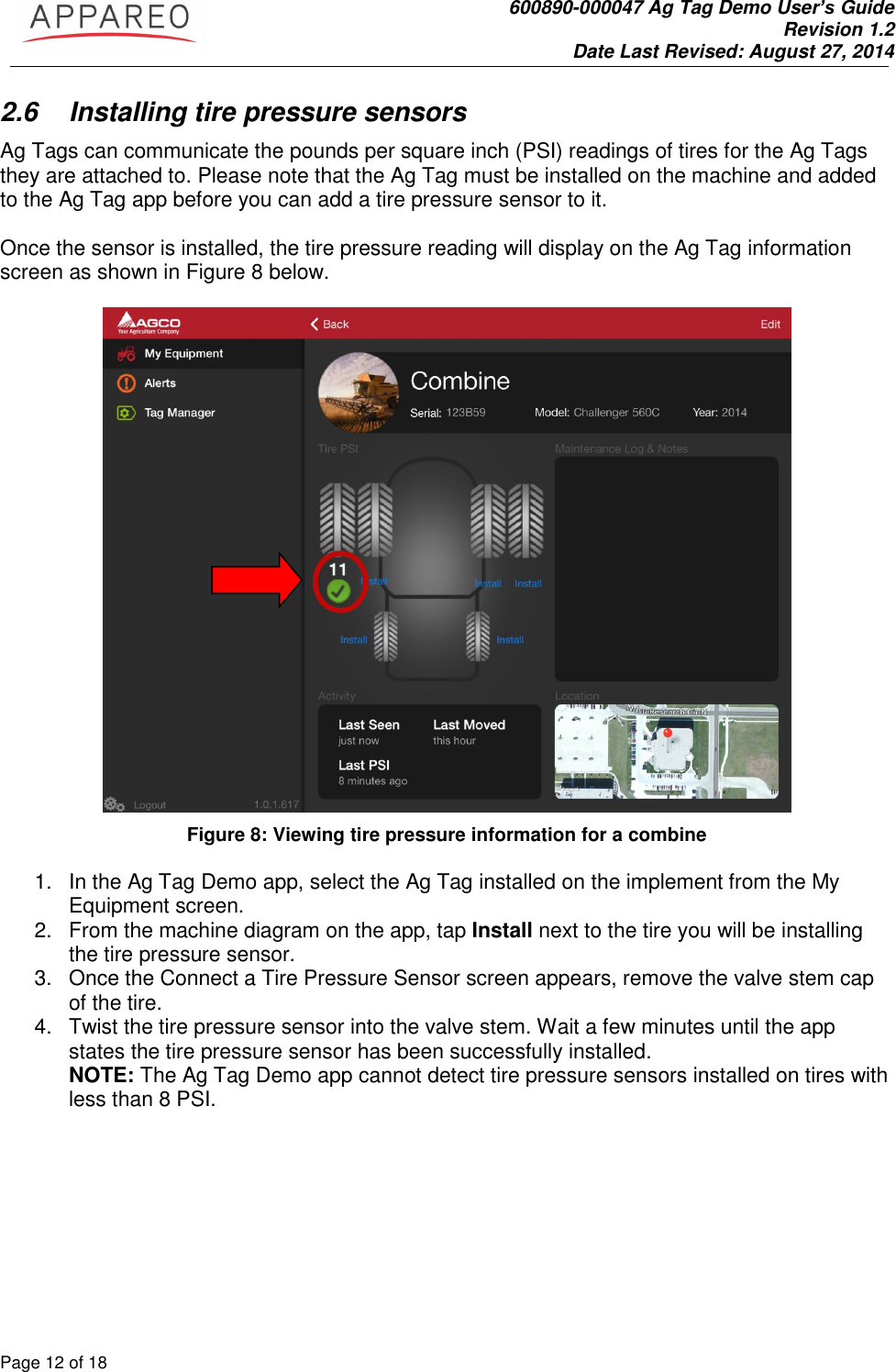               600890-000047 Ag Tag Demo User’s Guide   Revision 1.2 Date Last Revised: August 27, 2014 Page 12 of 18       2.6  Installing tire pressure sensors Ag Tags can communicate the pounds per square inch (PSI) readings of tires for the Ag Tags they are attached to. Please note that the Ag Tag must be installed on the machine and added to the Ag Tag app before you can add a tire pressure sensor to it.   Once the sensor is installed, the tire pressure reading will display on the Ag Tag information screen as shown in Figure 8 below.    Figure 8: Viewing tire pressure information for a combine  1.  In the Ag Tag Demo app, select the Ag Tag installed on the implement from the My Equipment screen.  2.  From the machine diagram on the app, tap Install next to the tire you will be installing the tire pressure sensor.  3.  Once the Connect a Tire Pressure Sensor screen appears, remove the valve stem cap of the tire.  4.  Twist the tire pressure sensor into the valve stem. Wait a few minutes until the app states the tire pressure sensor has been successfully installed.    NOTE: The Ag Tag Demo app cannot detect tire pressure sensors installed on tires with less than 8 PSI.     
