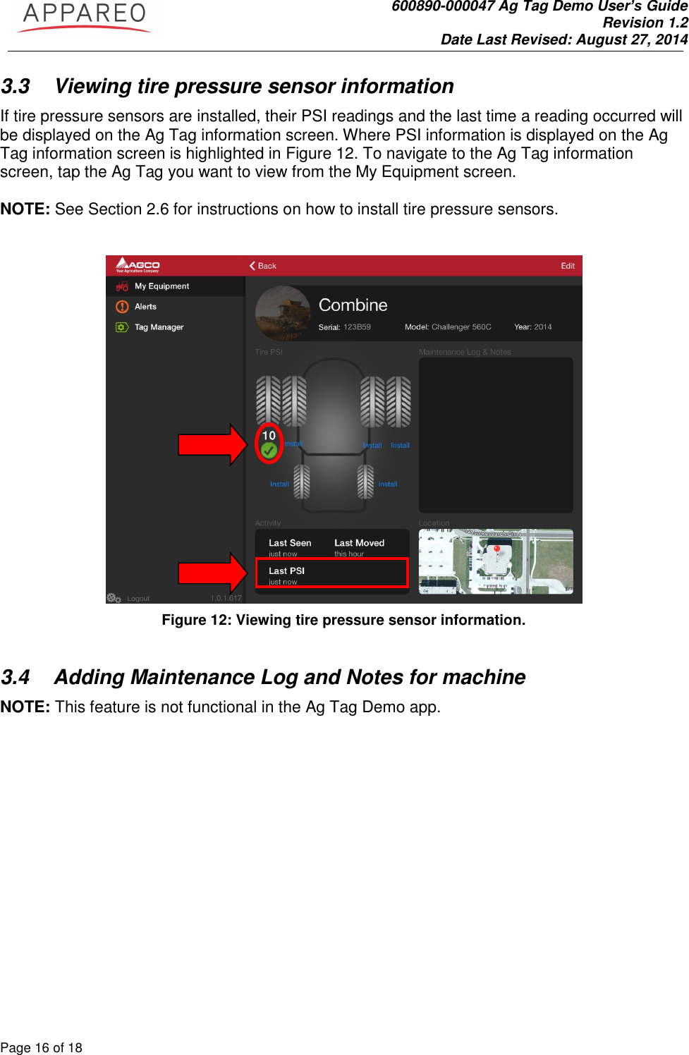               600890-000047 Ag Tag Demo User’s Guide   Revision 1.2 Date Last Revised: August 27, 2014 Page 16 of 18       3.3  Viewing tire pressure sensor information If tire pressure sensors are installed, their PSI readings and the last time a reading occurred will be displayed on the Ag Tag information screen. Where PSI information is displayed on the Ag Tag information screen is highlighted in Figure 12. To navigate to the Ag Tag information screen, tap the Ag Tag you want to view from the My Equipment screen.     NOTE: See Section 2.6 for instructions on how to install tire pressure sensors.      Figure 12: Viewing tire pressure sensor information.   3.4  Adding Maintenance Log and Notes for machine NOTE: This feature is not functional in the Ag Tag Demo app.   