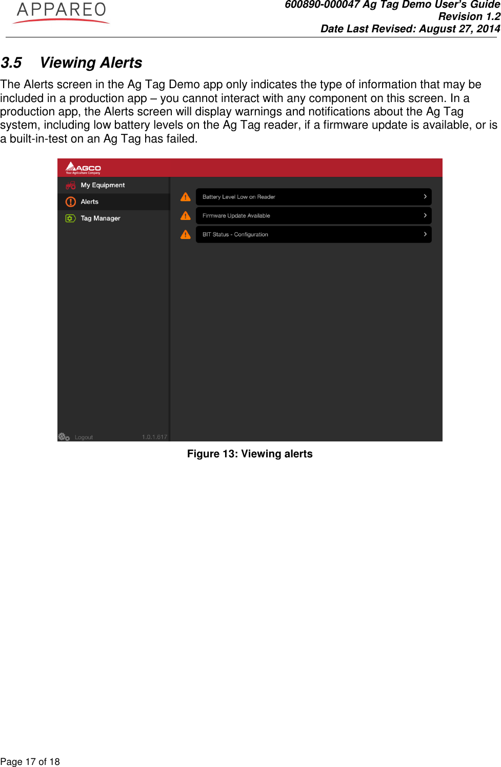               600890-000047 Ag Tag Demo User’s Guide   Revision 1.2 Date Last Revised: August 27, 2014 Page 17 of 18       3.5  Viewing Alerts The Alerts screen in the Ag Tag Demo app only indicates the type of information that may be included in a production app – you cannot interact with any component on this screen. In a production app, the Alerts screen will display warnings and notifications about the Ag Tag system, including low battery levels on the Ag Tag reader, if a firmware update is available, or is a built-in-test on an Ag Tag has failed.    Figure 13: Viewing alerts 