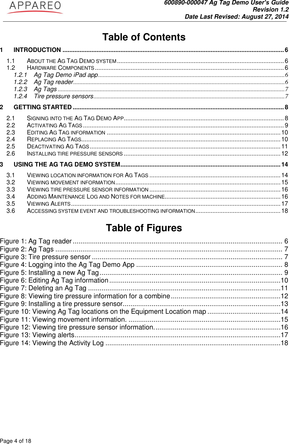               600890-000047 Ag Tag Demo User’s Guide   Revision 1.2 Date Last Revised: August 27, 2014 Page 4 of 18       Table of Contents 1 INTRODUCTION .................................................................................................................................. 6 1.1 ABOUT THE AG TAG DEMO SYSTEM .................................................................................................. 6 1.2 HARDWARE COMPONENTS ............................................................................................................... 6 1.2.1 Ag Tag Demo iPad app ........................................................................................................................ 6 1.2.2 Ag Tag reader ........................................................................................................................................ 6 1.2.3 Ag Tags .................................................................................................................................................. 7 1.2.4 Tire pressure sensors ........................................................................................................................... 7 2 GETTING STARTED ............................................................................................................................ 8 2.1 SIGNING INTO THE AG TAG DEMO APP .............................................................................................. 8 2.2 ACTIVATING AG TAGS ...................................................................................................................... 9 2.3 EDITING AG TAG INFORMATION ...................................................................................................... 10 2.4 REPLACING AG TAGS ..................................................................................................................... 10 2.5 DEACTIVATING AG TAGS ................................................................................................................ 11 2.6 INSTALLING TIRE PRESSURE SENSORS ............................................................................................ 12 3 USING THE AG TAG DEMO SYSTEM .............................................................................................. 14 3.1 VIEWING LOCATION INFORMATION FOR AG TAGS ............................................................................. 14 3.2 VIEWING MOVEMENT INFORMATION ................................................................................................. 15 3.3 VIEWING TIRE PRESSURE SENSOR INFORMATION ............................................................................. 16 3.4 ADDING MAINTENANCE LOG AND NOTES FOR MACHINE.................................................................... 16 3.5 VIEWING ALERTS ........................................................................................................................... 17 3.6 ACCESSING SYSTEM EVENT AND TROUBLESHOOTING INFORMATION .................................................. 18  Table of Figures Figure 1: Ag Tag reader ............................................................................................................. 6 Figure 2: Ag Tags ...................................................................................................................... 7 Figure 3: Tire pressure sensor ................................................................................................... 7 Figure 4: Logging into the Ag Tag Demo App ............................................................................ 8 Figure 5: Installing a new Ag Tag ............................................................................................... 9 Figure 6: Editing Ag Tag information .........................................................................................10 Figure 7: Deleting an Ag Tag ....................................................................................................11 Figure 8: Viewing tire pressure information for a combine .........................................................12 Figure 9: Installing a tire pressure sensor ..................................................................................13 Figure 10: Viewing Ag Tag locations on the Equipment Location map ......................................14 Figure 11: Viewing movement information. ...............................................................................15 Figure 12: Viewing tire pressure sensor information. .................................................................16 Figure 13: Viewing alerts ...........................................................................................................17 Figure 14: Viewing the Activity Log ...........................................................................................18    