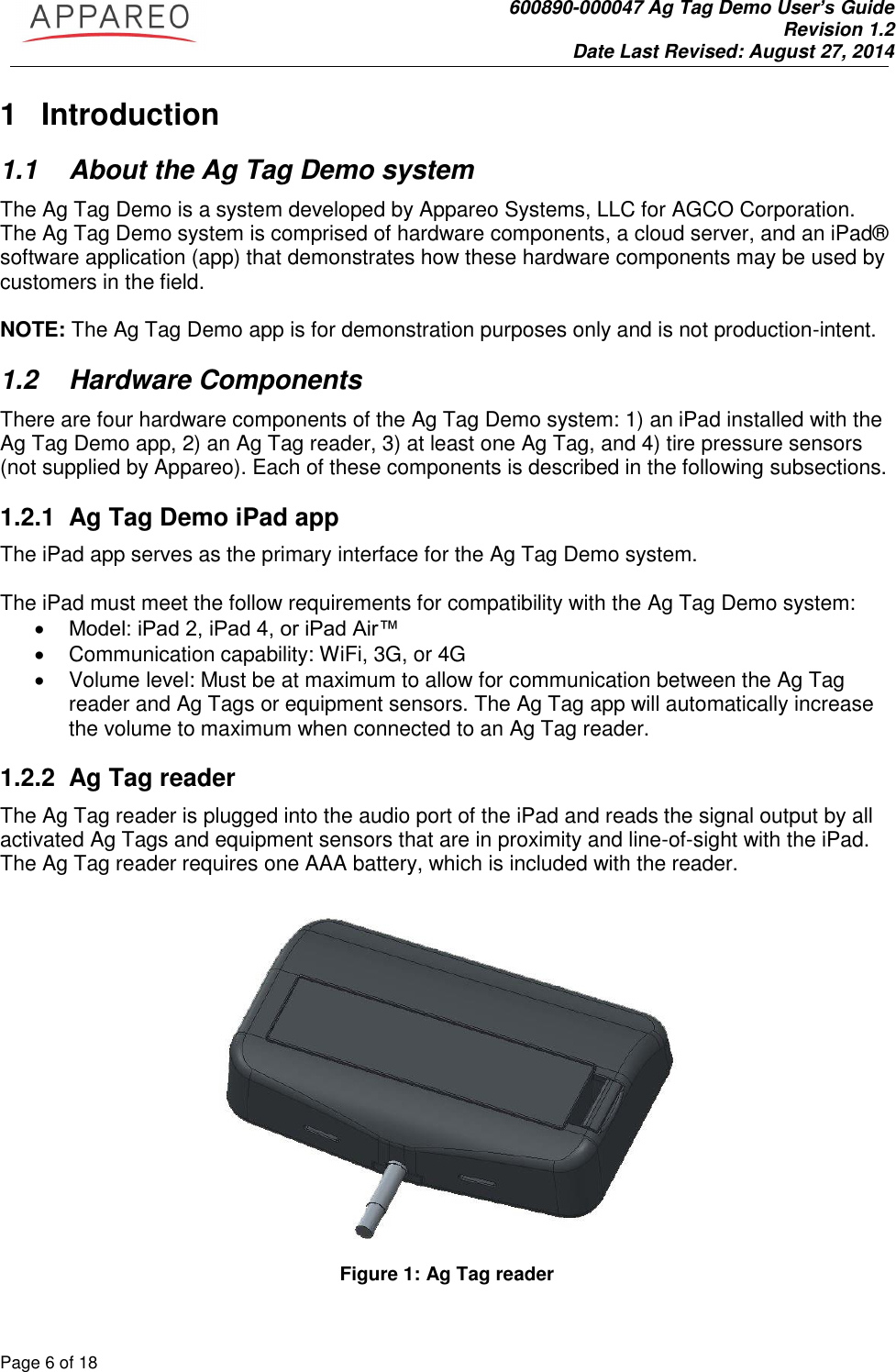               600890-000047 Ag Tag Demo User’s Guide   Revision 1.2 Date Last Revised: August 27, 2014 Page 6 of 18       1  Introduction 1.1  About the Ag Tag Demo system The Ag Tag Demo is a system developed by Appareo Systems, LLC for AGCO Corporation. The Ag Tag Demo system is comprised of hardware components, a cloud server, and an iPad® software application (app) that demonstrates how these hardware components may be used by customers in the field.   NOTE: The Ag Tag Demo app is for demonstration purposes only and is not production-intent.  1.2  Hardware Components There are four hardware components of the Ag Tag Demo system: 1) an iPad installed with the Ag Tag Demo app, 2) an Ag Tag reader, 3) at least one Ag Tag, and 4) tire pressure sensors (not supplied by Appareo). Each of these components is described in the following subsections. 1.2.1 Ag Tag Demo iPad app The iPad app serves as the primary interface for the Ag Tag Demo system.   The iPad must meet the follow requirements for compatibility with the Ag Tag Demo system:  Model: iPad 2, iPad 4, or iPad Air™   Communication capability: WiFi, 3G, or 4G    Volume level: Must be at maximum to allow for communication between the Ag Tag reader and Ag Tags or equipment sensors. The Ag Tag app will automatically increase the volume to maximum when connected to an Ag Tag reader.   1.2.2 Ag Tag reader The Ag Tag reader is plugged into the audio port of the iPad and reads the signal output by all activated Ag Tags and equipment sensors that are in proximity and line-of-sight with the iPad. The Ag Tag reader requires one AAA battery, which is included with the reader.    Figure 1: Ag Tag reader 