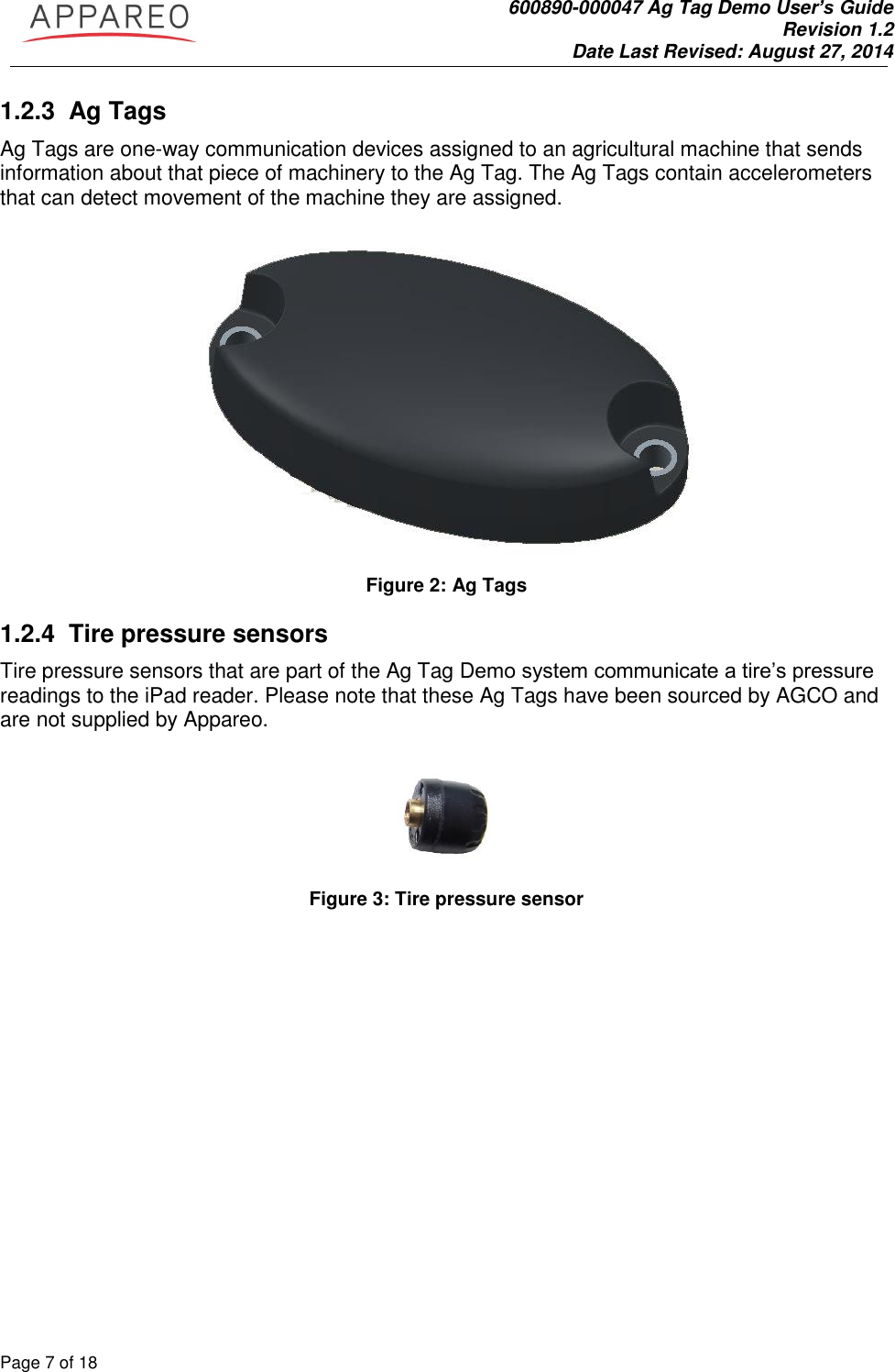               600890-000047 Ag Tag Demo User’s Guide   Revision 1.2 Date Last Revised: August 27, 2014 Page 7 of 18       1.2.3 Ag Tags Ag Tags are one-way communication devices assigned to an agricultural machine that sends information about that piece of machinery to the Ag Tag. The Ag Tags contain accelerometers that can detect movement of the machine they are assigned.     Figure 2: Ag Tags 1.2.4 Tire pressure sensors Tire pressure sensors that are part of the Ag Tag Demo system communicate a tire’s pressure readings to the iPad reader. Please note that these Ag Tags have been sourced by AGCO and are not supplied by Appareo.    Figure 3: Tire pressure sensor 