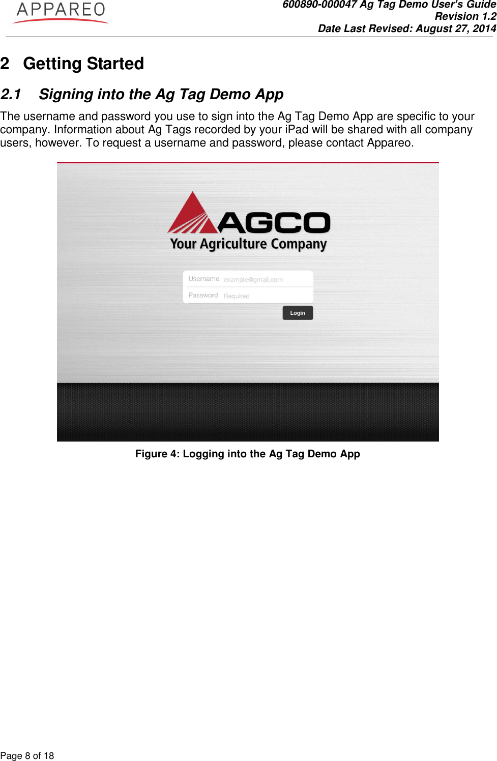               600890-000047 Ag Tag Demo User’s Guide   Revision 1.2 Date Last Revised: August 27, 2014 Page 8 of 18       2  Getting Started 2.1  Signing into the Ag Tag Demo App The username and password you use to sign into the Ag Tag Demo App are specific to your company. Information about Ag Tags recorded by your iPad will be shared with all company users, however. To request a username and password, please contact Appareo.     Figure 4: Logging into the Ag Tag Demo App 