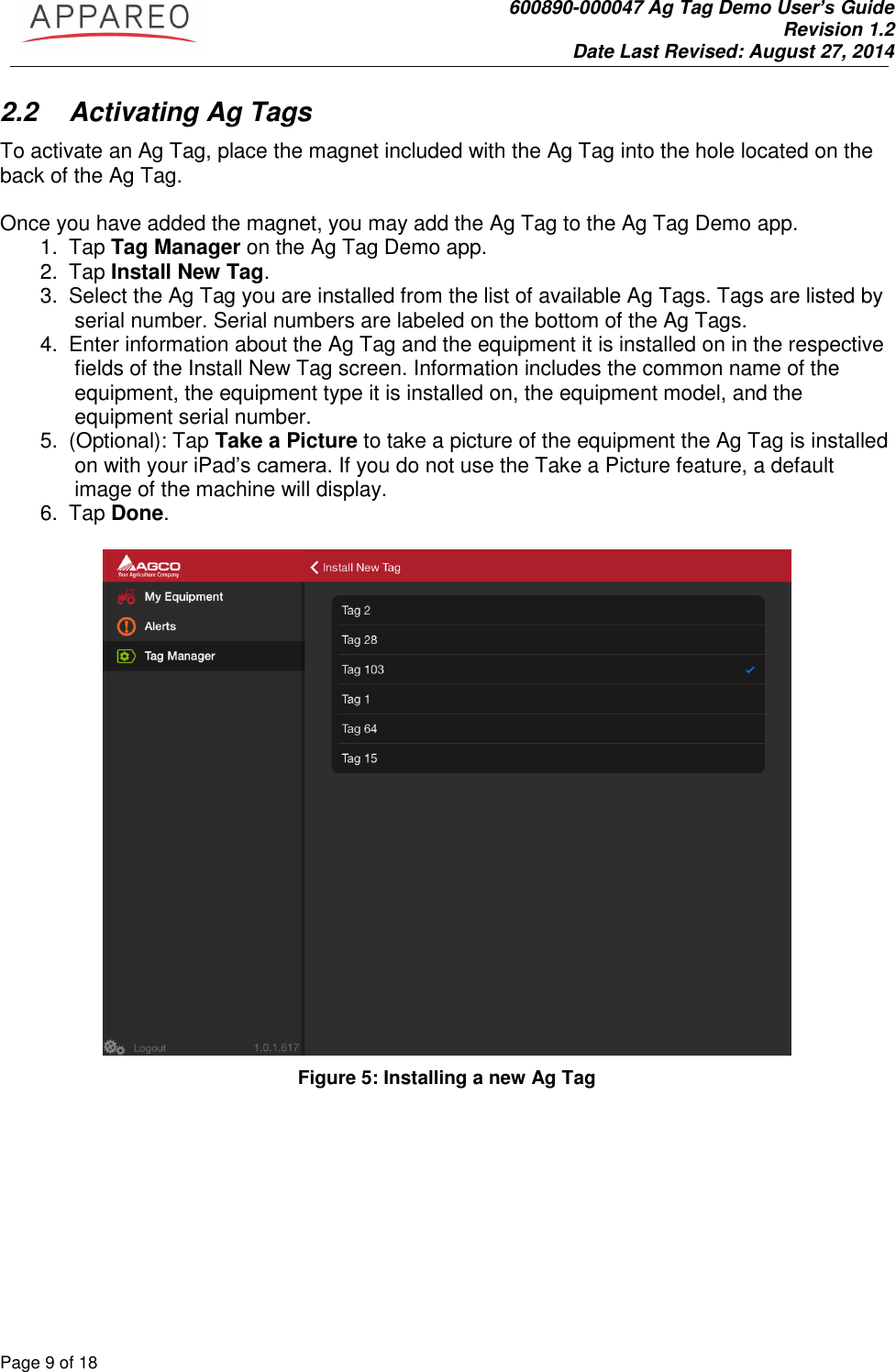               600890-000047 Ag Tag Demo User’s Guide   Revision 1.2 Date Last Revised: August 27, 2014 Page 9 of 18       2.2  Activating Ag Tags To activate an Ag Tag, place the magnet included with the Ag Tag into the hole located on the back of the Ag Tag.   Once you have added the magnet, you may add the Ag Tag to the Ag Tag Demo app.  1.  Tap Tag Manager on the Ag Tag Demo app. 2.  Tap Install New Tag.  3.  Select the Ag Tag you are installed from the list of available Ag Tags. Tags are listed by serial number. Serial numbers are labeled on the bottom of the Ag Tags.  4.  Enter information about the Ag Tag and the equipment it is installed on in the respective fields of the Install New Tag screen. Information includes the common name of the equipment, the equipment type it is installed on, the equipment model, and the equipment serial number.  5.  (Optional): Tap Take a Picture to take a picture of the equipment the Ag Tag is installed on with your iPad’s camera. If you do not use the Take a Picture feature, a default image of the machine will display. 6.  Tap Done.    Figure 5: Installing a new Ag Tag 