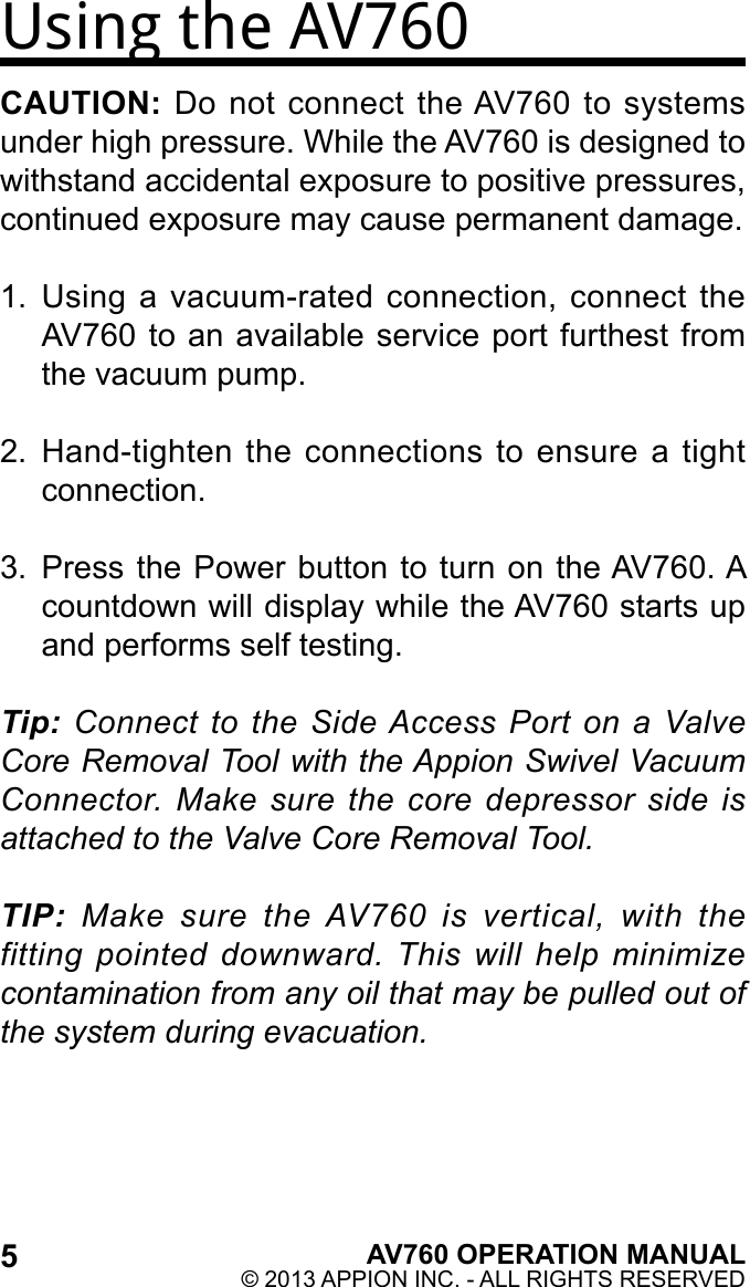 Using the AV760CAUTION: Do  not connect  the AV760  to systems under high pressure. While the AV760 is designed to withstand accidental exposure to positive pressures, continued exposure may cause permanent damage.1.  Using a vacuum-rated  connection, connect the AV760 to an available service port furthest from the vacuum pump.2.  Hand-tighten the connections  to ensure  a tight connection.3.  Press the Power button to turn on the AV760. A countdown will display while the AV760 starts up and performs self testing.Tip: Connect to the Side Access Port on a Valve Core Removal Tool with the Appion Swivel Vacuum Connector. Make sure the core depressor side is attached to the Valve Core Removal Tool.TIP: Make sure the AV760 is vertical, with the fitting pointed downward. This will help minimize contamination from any oil that may be pulled out of the system during evacuation.5AV760 OPERATION MANUAL© 2013 APPION INC. - ALL RIGHTS RESERVED 
