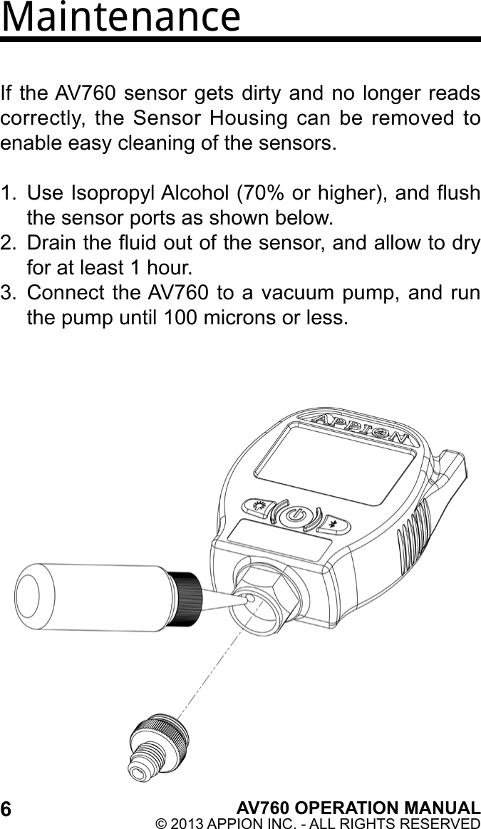 6AV760 OPERATION MANUAL© 2013 APPION INC. - ALL RIGHTS RESERVED MaintenanceIf the AV760 sensor gets dirty and no longer reads correctly,  the Sensor Housing  can be  removed to enable easy cleaning of the sensors.1.  Use Isopropyl Alcohol (70% or higher), and ush the sensor ports as shown below.2.  Drain the uid out of the sensor, and allow to dry for at least 1 hour.3.  Connect the AV760 to a vacuum pump, and run the pump until 100 microns or less.