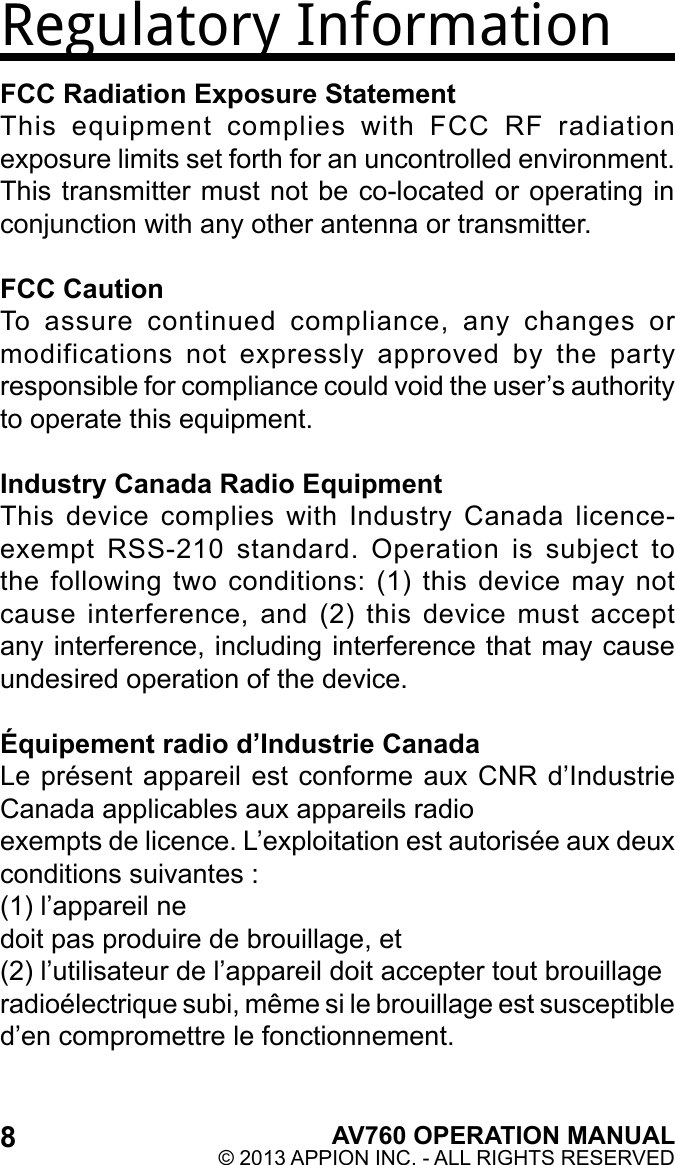 8AV760 OPERATION MANUAL© 2013 APPION INC. - ALL RIGHTS RESERVED Regulatory InformationFCC Radiation Exposure StatementThis  equipment  complies  with  FCC  RF  radiation exposure limits set forth for an uncontrolled environment. This transmitter must not be co-located or operating in conjunction with any other antenna or transmitter.FCC CautionTo  assure  continued  compliance,  any  changes  or modifications  not  expressly  approved  by  the  party responsible for compliance could void the user’s authority to operate this equipment.Industry Canada Radio EquipmentThis  device  complies  with  Industry  Canada  licence-exempt  RSS-210  standard.  Operation  is  subject  to the  following  two conditions:  (1)  this device  may  not cause  interference,  and  (2)  this  device  must  accept any interference, including interference that may cause undesired operation of the device. Équipement radio d’Industrie CanadaLe présent appareil est conforme aux CNR d’Industrie Canada applicables aux appareils radioexempts de licence. L’exploitation est autorisée aux deux conditions suivantes :(1) l’appareil nedoit pas produire de brouillage, et(2) l’utilisateur de l’appareil doit accepter tout brouillageradioélectrique subi, même si le brouillage est susceptible d’en compromettre le fonctionnement.