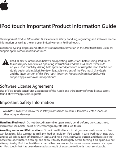 iPod touch Important Product Information GuideThis Important Product Information Guide contains safety, handling, regulatory, and software license information, as well as the one-year limited warranty for iPod touch. Look for recycling, disposal and other environmental information in the iPod touch User Guide at: support.apple.com/manuals/ipodtouch±  Read all safety information below and operating instructions before using iPod touch to avoid injury. For detailed operating instructions read the iPod touch User Guide  on your iPod touch by visiting help.apple.com/ipodtouch or using the iPod touch User Guide bookmark in Safari. For downloadable versions of the iPod touch User Guide  and the latest version of this iPod touch Important Product Information Guide, visit  support.apple.com/manuals/ipodtouch.Software License AgreementUse of iPod touch constitutes acceptance of the Apple and third-party software license terms found at:  www.apple.com/legal/slaImportant Safety InformationWARNING:  Failure to follow these safety instructions could result in re, electric shock, or other injury or damage.Handling iPod touch  Do not drop, disassemble, open, crush, bend, deform, puncture, shred, microwave, incinerate, paint, or insert foreign objects into iPod touch.Avoiding Water and Wet Locations  Do not use iPod touch in rain, or near washbasins or other wet locations. Take care not to spill any food or liquid on iPod touch. In case iPod touch gets wet, unplug all cables, turn o iPod touch (press and hold the Sleep/Wake button, and then slide the onscreen slider) before cleaning, and allow it to dry thoroughly before turning it on again. Do not attempt to dry iPod touch with an external heat source, such as a microwave oven or hair dryer. An iPod touch that has been damaged as a result of exposure to liquids is not serviceable.