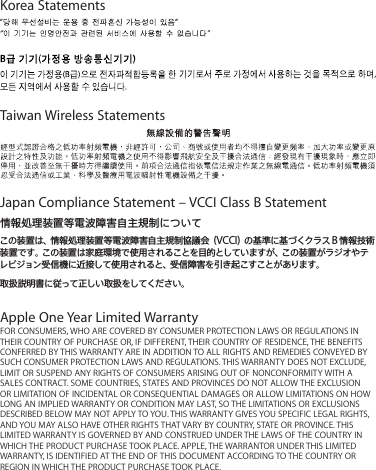 Korea StatementsTaiwan Wireless StatementsJapan Compliance Statement – VCCI Class B Statement情報処理装置等電波障害自主規制についてこの装置は、情報処理装置等電波障害自主規制協議会（VCCI）の 基準に基づくクラスB情報技術装置です。この装置は家庭環境で使用されることを目的としていますが、この装置がラジオやテレビ ジョン受信機に近接して使用されると、受信障害を引き起こすことがあります。取扱説明書に従って正しい取扱をしてください。Apple One Year Limited WarrantyFOR CONSUMERS, WHO ARE COVERED BY CONSUMER PROTECTION LAWS OR REGULATIONS IN THEIR COUNTRY OF PURCHASE OR, IF DIFFERENT, THEIR COUNTRY OF RESIDENCE, THE BENEFITS CONFERRED BY THIS WARRANTY ARE IN ADDITION TO ALL RIGHTS AND REMEDIES CONVEYED BY SUCH CONSUMER PROTECTION LAWS AND REGULATIONS. THIS WARRANTY DOES NOT EXCLUDE, LIMIT OR SUSPEND ANY RIGHTS OF CONSUMERS ARISING OUT OF NONCONFORMITY WITH A SALES CONTRACT. SOME COUNTRIES, STATES AND PROVINCES DO NOT ALLOW THE EXCLUSION OR LIMITATION OF INCIDENTAL OR CONSEQUENTIAL DAMAGES OR ALLOW LIMITATIONS ON HOW LONG AN IMPLIED WARRANTY OR CONDITION MAY LAST, SO THE LIMITATIONS OR EXCLUSIONS DESCRIBED BELOW MAY NOT APPLY TO YOU. THIS WARRANTY GIVES YOU SPECIFIC LEGAL RIGHTS, AND YOU MAY ALSO HAVE OTHER RIGHTS THAT VARY BY COUNTRY, STATE OR PROVINCE. THIS LIMITED WARRANTY IS GOVERNED BY AND CONSTRUED UNDER THE LAWS OF THE COUNTRY IN WHICH THE PRODUCT PURCHASE TOOK PLACE. APPLE, THE WARRANTOR UNDER THIS LIMITED WARRANTY, IS IDENTIFIED AT THE END OF THIS DOCUMENT ACCORDING TO THE COUNTRY OR REGION IN WHICH THE PRODUCT PURCHASE TOOK PLACE.