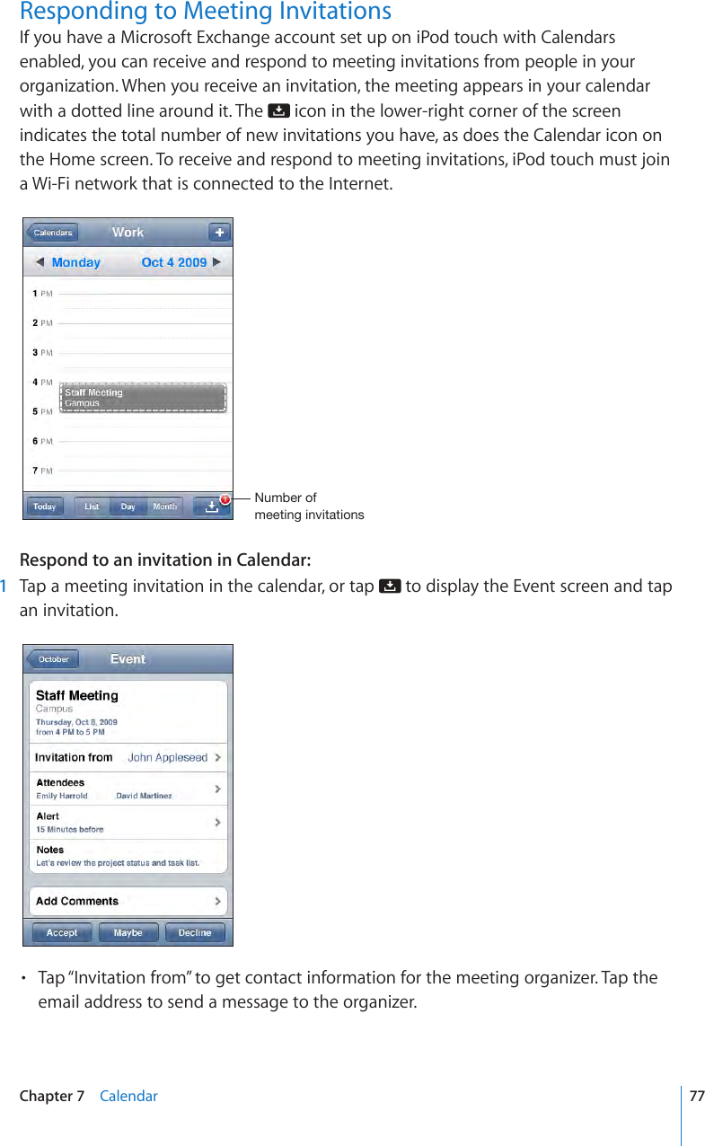 Responding to Meeting InvitationsIf you have a Microsoft Exchange account set up on iPod touch with Calendars enabled, you can receive and respond to meeting invitations from people in your organization. When you receive an invitation, the meeting appears in your calendar with a dotted line around it. The   icon in the lower-right corner of the screen indicates the total number of new invitations you have, as does the Calendar icon on the Home screen. To receive and respond to meeting invitations, iPod touch must join a Wi-Fi network that is connected to the Internet.Number of meeting invitationsRespond to an invitation in Calendar: 1  Tap a meeting invitation in the calendar, or tap   to display the Event screen and tap an invitation.Tap “Invitation from” to get contact information for the meeting organizer. Tap the • email address to send a message to the organizer. 77Chapter 7    Calendar