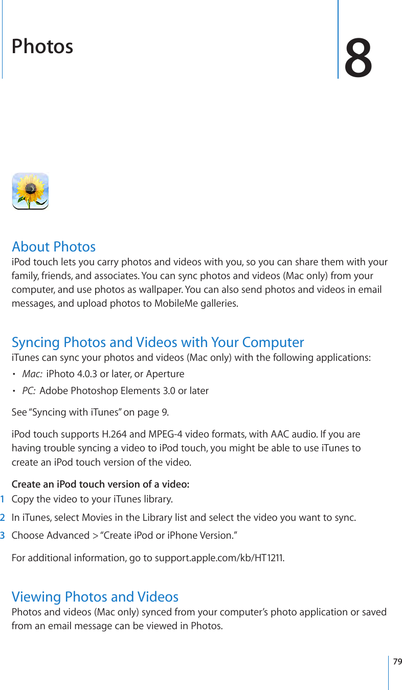 Photos 8About PhotosiPod touch lets you carry photos and videos with you, so you can share them with your family, friends, and associates. You can sync photos and videos (Mac only) from your computer, and use photos as wallpaper. You can also send photos and videos in email messages, and upload photos to MobileMe galleries.Syncing Photos and Videos with Your ComputeriTunes can sync your photos and videos (Mac only) with the following applications:•  Mac:  iPhoto 4.0.3 or later, or Aperture•  PC:  Adobe Photoshop Elements 3.0 or laterSee “Syncing with iTunes” on page 9.iPod touch supports H.264 and MPEG-4 video formats, with AAC audio. If you are having trouble syncing a video to iPod touch, you might be able to use iTunes to create an iPod touch version of the video. Create an iPod touch version of a video: 1  Copy the video to your iTunes library. 2  In iTunes, select Movies in the Library list and select the video you want to sync. 3  Choose Advanced &gt; “Create iPod or iPhone Version.”For additional information, go to support.apple.com/kb/HT1211.Viewing Photos and VideosPhotos and videos (Mac only) synced from your computer’s photo application or saved from an email message can be viewed in Photos. 79