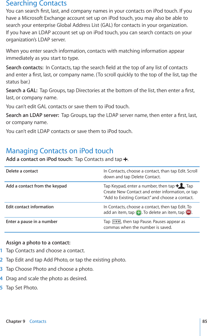 Searching ContactsYou can search rst, last, and company names in your contacts on iPod touch. If you have a Microsoft Exchange account set up on iPod touch, you may also be able to search your enterprise Global Address List (GAL) for contacts in your organization.  If you have an LDAP account set up on iPod touch, you can search contacts on your organization’s LDAP server.When you enter search information, contacts with matching information appear immediately as you start to type.Search contacts:  In Contacts, tap the search eld at the top of any list of contacts and enter a rst, last, or company name. (To scroll quickly to the top of the list, tap the status bar.)Search a GAL:  Tap Groups, tap Directories at the bottom of the list, then enter a rst, last, or company name.You can’t edit GAL contacts or save them to iPod touch.Search an LDAP server:  Tap Groups, tap the LDAP server name, then enter a rst, last, or company name.You can’t edit LDAP contacts or save them to iPod touch.Managing Contacts on iPod touchAdd a contact on iPod touch:  Tap Contacts and tap  .Delete a contact In Contacts, choose a contact, than tap Edit. Scroll down and tap Delete Contact.Add a contact from the keypad Tap Keypad, enter a number, then tap  . Tap Create New Contact and enter information, or tap “Add to Existing Contact” and choose a contact.Edit contact information In Contacts, choose a contact, then tap Edit. To add an item, tap  . To delete an item, tap  .Enter a pause in a number Tap  , then tap Pause. Pauses appear as commas when the number is saved.Assign a photo to a contact: 1  Tap Contacts and choose a contact. 2  Tap Edit and tap Add Photo, or tap the existing photo. 3  Tap Choose Photo and choose a photo. 4  Drag and scale the photo as desired. 5  Tap Set Photo.85Chapter 9    Contacts