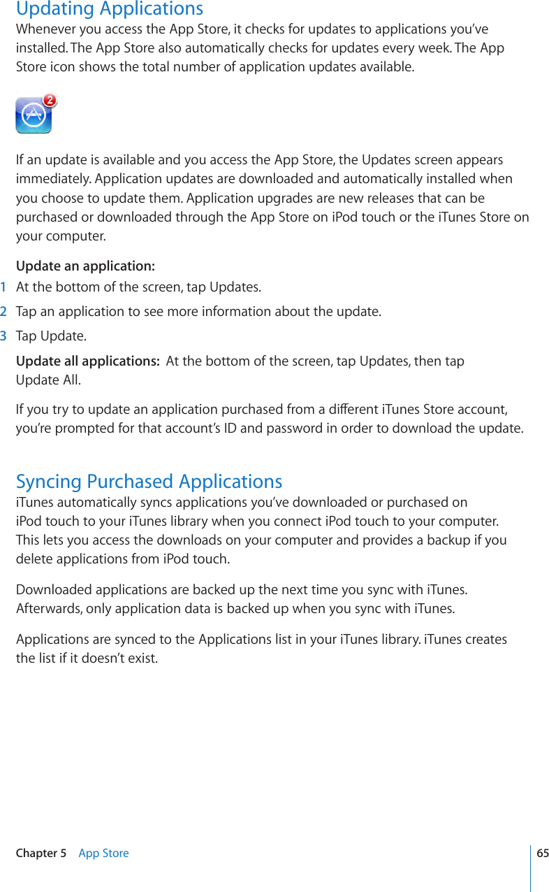 Updating ApplicationsWhenever you access the App Store, it checks for updates to applications you’ve installed. The App Store also automatically checks for updates every week. The App Store icon shows the total number of application updates available.If an update is available and you access the App Store, the Updates screen appears immediately. Application updates are downloaded and automatically installed when you choose to update them. Application upgrades are new releases that can be purchased or downloaded through the App Store on iPod touch or the iTunes Store on your computer.Update an application: 1  At the bottom of the screen, tap Updates. 2  Tap an application to see more information about the update.  3  Tap Update.Update all applications:  At the bottom of the screen, tap Updates, then tap  Update All.If you try to update an application purchased from a dierent iTunes Store account, you’re prompted for that account’s ID and password in order to download the update.Syncing Purchased ApplicationsiTunes automatically syncs applications you’ve downloaded or purchased on iPod touch to your iTunes library when you connect iPod touch to your computer.  This lets you access the downloads on your computer and provides a backup if you delete applications from iPod touch.Downloaded applications are backed up the next time you sync with iTunes. Afterwards, only application data is backed up when you sync with iTunes.Applications are synced to the Applications list in your iTunes library. iTunes creates the list if it doesn’t exist. 65Chapter 5    App Store