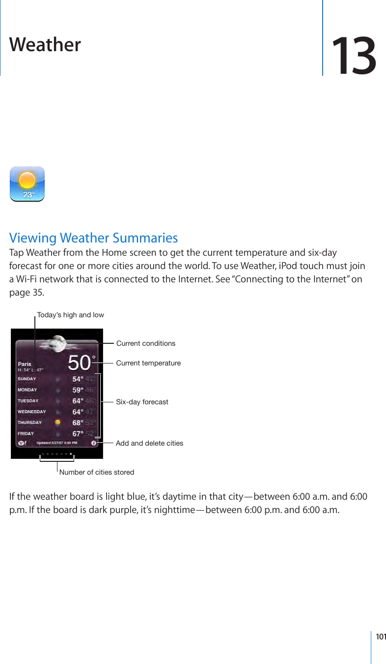 Weather 13Viewing Weather SummariesTap Weather from the Home screen to get the current temperature and six-day forecast for one or more cities around the world. To use Weather, iPod touch must join a Wi-Fi network that is connected to the Internet. See “Connecting to the Internet” on page 35.Six-day forecastCurrent temperatureCurrent conditionsAdd and delete citiesNumber of cities storedToday’s high and lowIf the weather board is light blue, it’s daytime in that city—between 6:00 a.m. and 6:00 p.m. If the board is dark purple, it’s nighttime—between 6:00 p.m. and 6:00 a.m.101