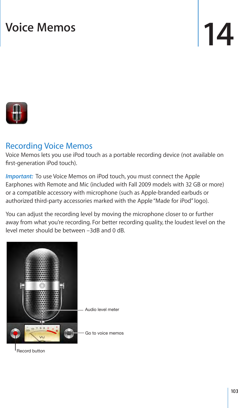 Voice Memos 14Recording Voice MemosVoice Memos lets you use iPod touch as a portable recording device (not available on rst-generation iPod touch).Important:  To use Voice Memos on iPod touch, you must connect the Apple Earphones with Remote and Mic (included with Fall 2009 models with 32 GB or more) or a compatible accessory with microphone (such as Apple-branded earbuds or authorized third-party accessories marked with the Apple “Made for iPod” logo).You can adjust the recording level by moving the microphone closer to or further away from what you’re recording. For better recording quality, the loudest level on the level meter should be between –3dB and 0 dB.Record buttonAudio level meter Go to voice memos103
