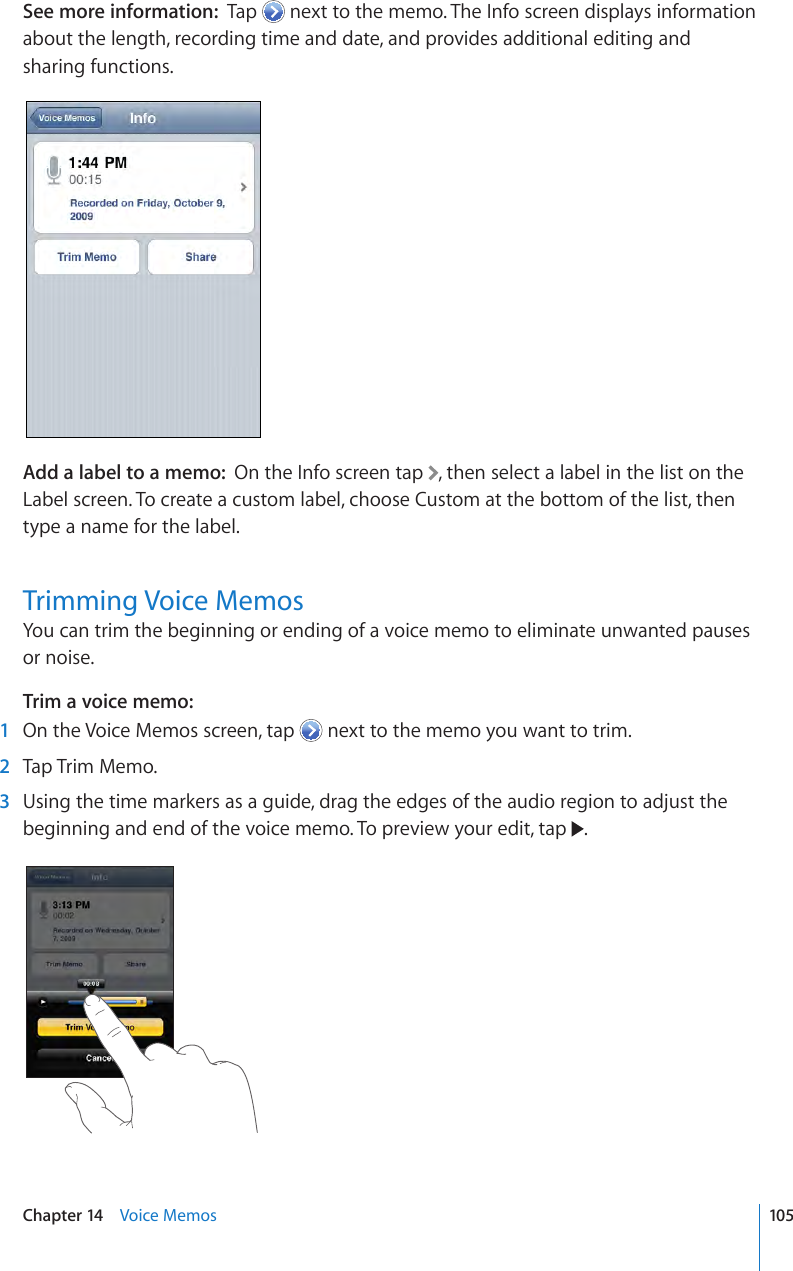 See more information:  Tap   next to the memo. The Info screen displays information about the length, recording time and date, and provides additional editing and sharing functions.Add a label to a memo:  On the Info screen tap  , then select a label in the list on the Label screen. To create a custom label, choose Custom at the bottom of the list, then type a name for the label.Trimming Voice MemosYou can trim the beginning or ending of a voice memo to eliminate unwanted pauses or noise.Trim a voice memo:   1  On the Voice Memos screen, tap   next to the memo you want to trim. 2  Tap Trim Memo. 3  Using the time markers as a guide, drag the edges of the audio region to adjust the beginning and end of the voice memo. To preview your edit, tap  .105Chapter 14    Voice Memos
