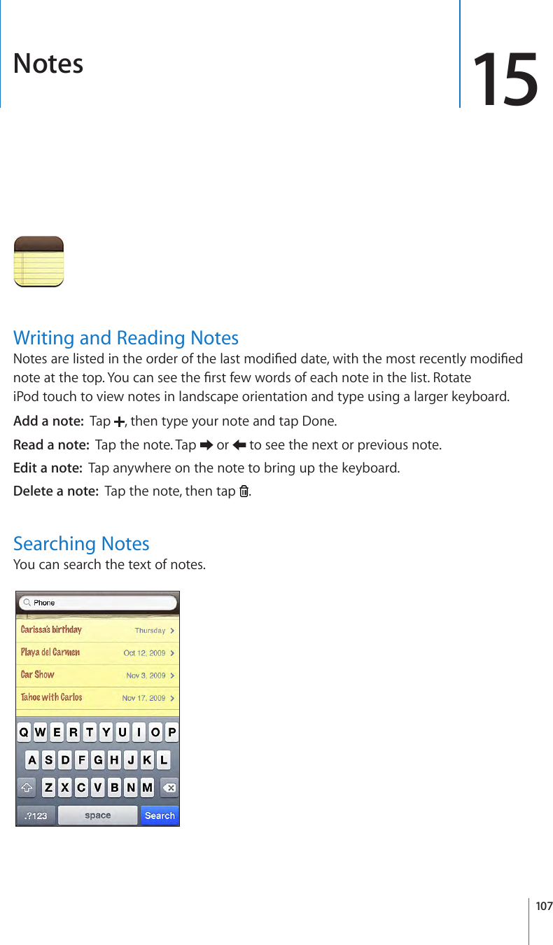 Notes 15Writing and Reading NotesNotes are listed in the order of the last modied date, with the most recently modied note at the top. You can see the rst few words of each note in the list. Rotate iPod touch to view notes in landscape orientation and type using a larger keyboard.Add a note:  Tap  , then type your note and tap Done.Read a note:  Tap the note. Tap   or   to see the next or previous note.Edit a note:  Tap anywhere on the note to bring up the keyboard.Delete a note:  Tap the note, then tap  .Searching NotesYou can search the text of notes.107