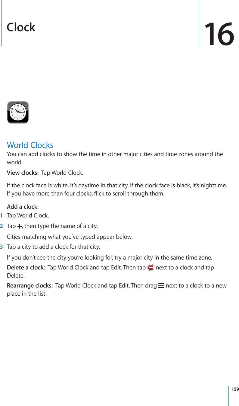 Clock 16World ClocksYou can add clocks to show the time in other major cities and time zones around the world.View clocks:  Tap World Clock.If the clock face is white, it’s daytime in that city. If the clock face is black, it’s nighttime. If you have more than four clocks, ick to scroll through them.Add a clock:   1  Tap World Clock. 2  Tap  , then type the name of a city.Cities matching what you’ve typed appear below. 3  Tap a city to add a clock for that city.If you don’t see the city you’re looking for, try a major city in the same time zone.Delete a clock:  Tap World Clock and tap Edit. Then tap   next to a clock and tap Delete.Rearrange clocks:  Tap World Clock and tap Edit. Then drag   next to a clock to a new place in the list.109