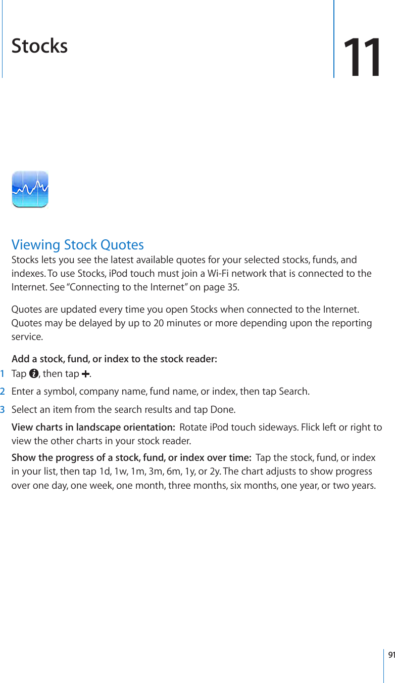 Stocks 11Viewing Stock QuotesStocks lets you see the latest available quotes for your selected stocks, funds, and indexes. To use Stocks, iPod touch must join a Wi-Fi network that is connected to the Internet. See “Connecting to the Internet” on page 35.Quotes are updated every time you open Stocks when connected to the Internet. Quotes may be delayed by up to 20 minutes or more depending upon the reporting service.Add a stock, fund, or index to the stock reader:   1  Tap  , then tap  . 2  Enter a symbol, company name, fund name, or index, then tap Search. 3  Select an item from the search results and tap Done.View charts in landscape orientation:  Rotate iPod touch sideways. Flick left or right to view the other charts in your stock reader.Show the progress of a stock, fund, or index over time:  Tap the stock, fund, or index in your list, then tap 1d, 1w, 1m, 3m, 6m, 1y, or 2y. The chart adjusts to show progress over one day, one week, one month, three months, six months, one year, or two years.91