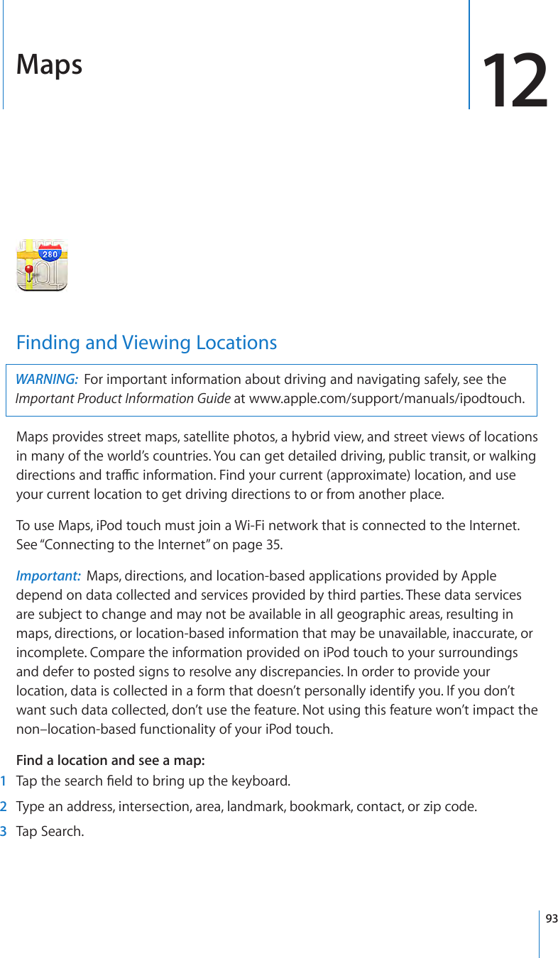 Maps 12Finding and Viewing LocationsWARNING:  For important information about driving and navigating safely, see the Important Product Information Guide at www.apple.com/support/manuals/ipodtouch.Maps provides street maps, satellite photos, a hybrid view, and street views of locations in many of the world’s countries. You can get detailed driving, public transit, or walking directions and trac information. Find your current (approximate) location, and use your current location to get driving directions to or from another place.To use Maps, iPod touch must join a Wi-Fi network that is connected to the Internet. See “Connecting to the Internet” on page 35.Important:  Maps, directions, and location-based applications provided by Apple depend on data collected and services provided by third parties. These data services are subject to change and may not be available in all geographic areas, resulting in maps, directions, or location-based information that may be unavailable, inaccurate, or incomplete. Compare the information provided on iPod touch to your surroundings and defer to posted signs to resolve any discrepancies. In order to provide your location, data is collected in a form that doesn’t personally identify you. If you don’t want such data collected, don’t use the feature. Not using this feature won’t impact the non–location-based functionality of your iPod touch.Find a location and see a map: 1  Tap the search eld to bring up the keyboard.  2  Type an address, intersection, area, landmark, bookmark, contact, or zip code. 3  Tap Search.93