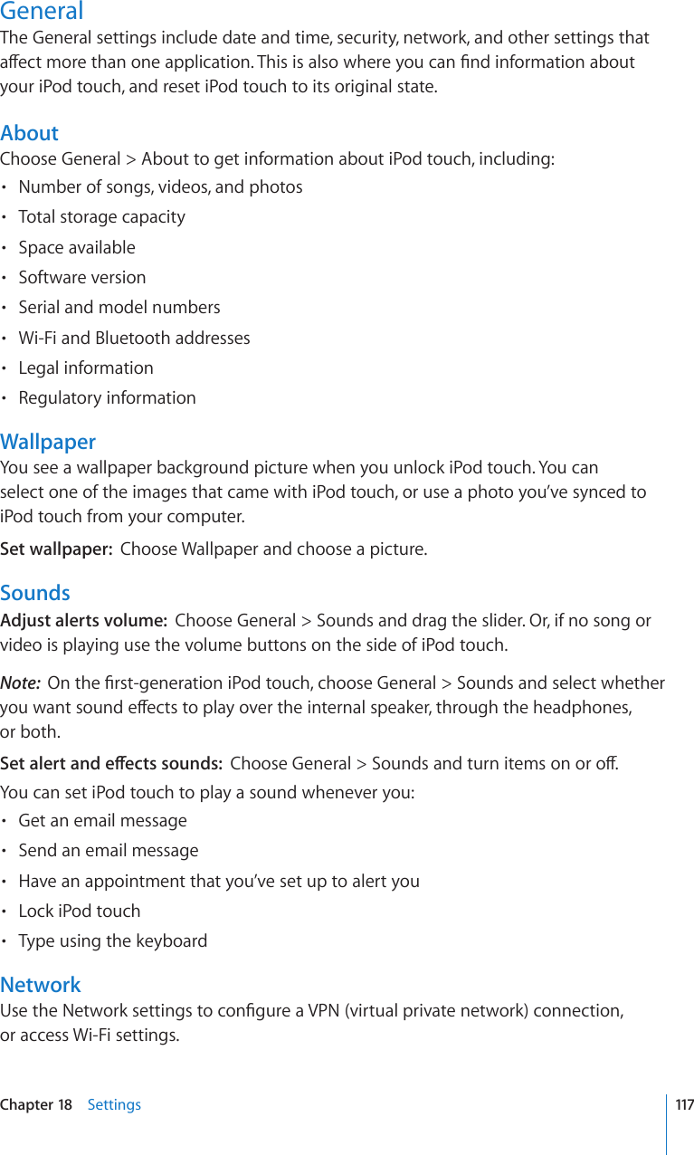 GeneralThe General settings include date and time, security, network, and other settings that aect more than one application. This is also where you can nd information about your iPod touch, and reset iPod touch to its original state.AboutChoose General &gt; About to get information about iPod touch, including:Number of songs, videos, and photos• Total storage capacity• Space available• Software version• Serial and model numbers• Wi-Fi and Bluetooth addresses• Legal information• Regulatory information• WallpaperYou see a wallpaper background picture when you unlock iPod touch. You can select one of the images that came with iPod touch, or use a photo you’ve synced to iPod touch from your computer.Set wallpaper:  Choose Wallpaper and choose a picture.SoundsAdjust alerts volume:  Choose General &gt; Sounds and drag the slider. Or, if no song or video is playing use the volume buttons on the side of iPod touch.Note:  On the rst-generation iPod touch, choose General &gt; Sounds and select whether you want sound eects to play over the internal speaker, through the headphones,  or both.Set alert and eects sounds:  Choose General &gt; Sounds and turn items on or o.You can set iPod touch to play a sound whenever you:Get an email message• Send an email message• Have an appointment that you’ve set up to alert you• Lock iPod touch• Type using the keyboard• NetworkUse the Network settings to congure a VPN (virtual private network) connection,  or access Wi-Fi settings.117Chapter 18    Settings