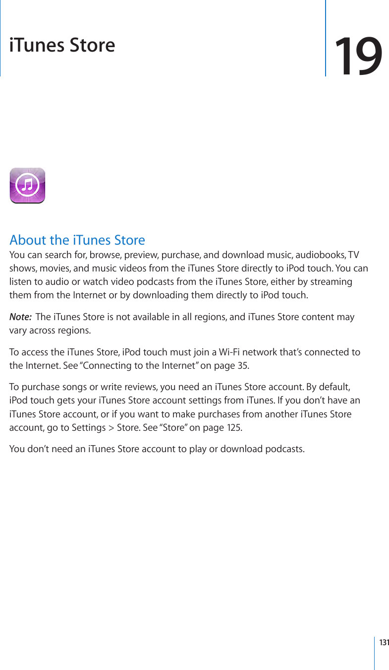 iTunes Store 19About the iTunes StoreYou can search for, browse, preview, purchase, and download music, audiobooks, TV shows, movies, and music videos from the iTunes Store directly to iPod touch. You can listen to audio or watch video podcasts from the iTunes Store, either by streaming them from the Internet or by downloading them directly to iPod touch.Note:  The iTunes Store is not available in all regions, and iTunes Store content may vary across regions.To access the iTunes Store, iPod touch must join a Wi-Fi network that’s connected to the Internet. See “Connecting to the Internet” on page 35.To purchase songs or write reviews, you need an iTunes Store account. By default, iPod touch gets your iTunes Store account settings from iTunes. If you don’t have an iTunes Store account, or if you want to make purchases from another iTunes Store account, go to Settings &gt; Store. See “Store” on page 12 5.You don’t need an iTunes Store account to play or download podcasts.131