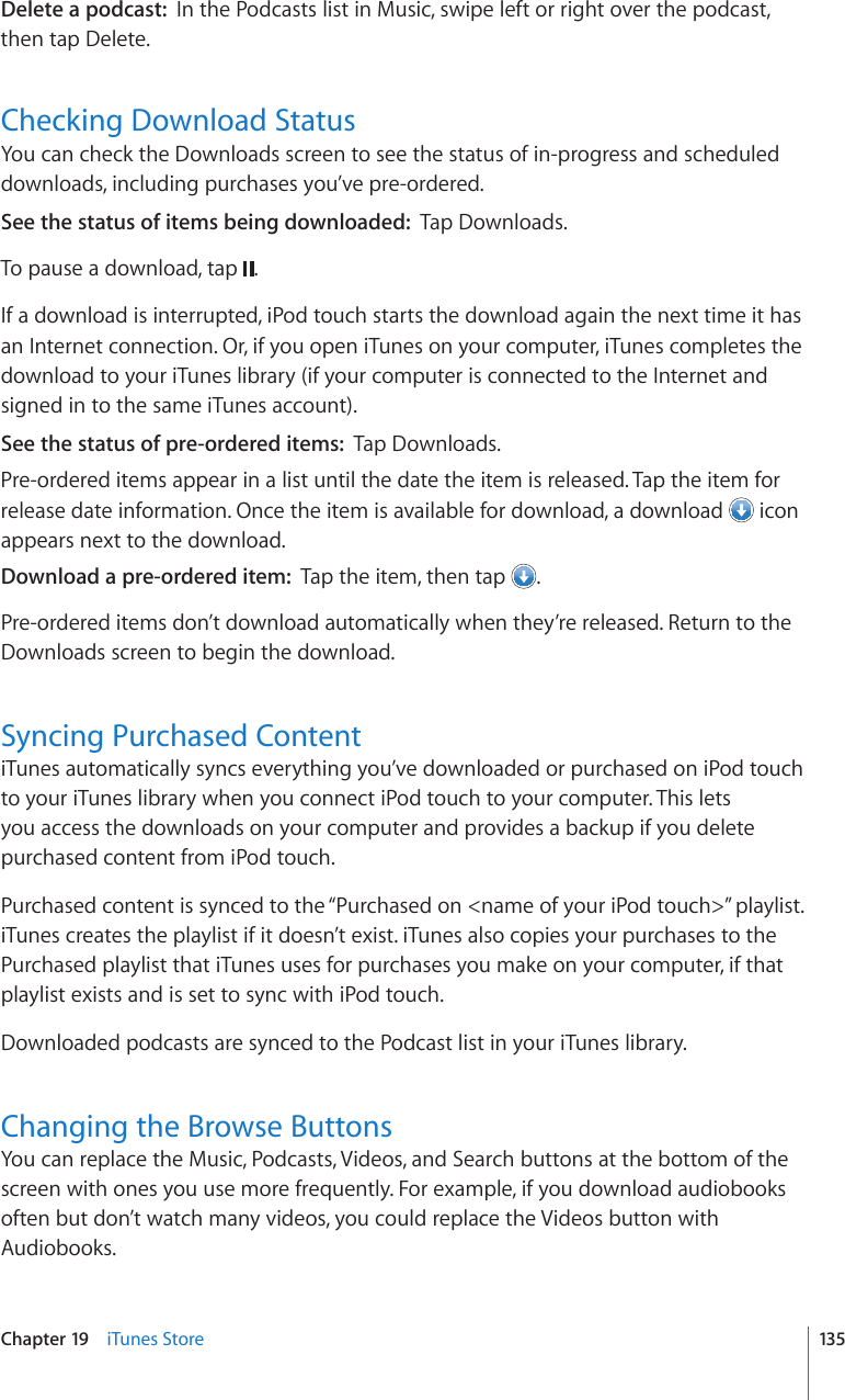 Delete a podcast:  In the Podcasts list in Music, swipe left or right over the podcast, then tap Delete.Checking Download StatusYou can check the Downloads screen to see the status of in-progress and scheduled downloads, including purchases you’ve pre-ordered.See the status of items being downloaded:  Tap Downloads.To pause a download, tap  .If a download is interrupted, iPod touch starts the download again the next time it has an Internet connection. Or, if you open iTunes on your computer, iTunes completes the download to your iTunes library (if your computer is connected to the Internet and signed in to the same iTunes account).See the status of pre-ordered items:  Tap Downloads.Pre-ordered items appear in a list until the date the item is released. Tap the item for release date information. Once the item is available for download, a download   icon appears next to the download.Download a pre-ordered item:  Tap the item, then tap  .Pre-ordered items don’t download automatically when they’re released. Return to the Downloads screen to begin the download.Syncing Purchased ContentiTunes automatically syncs everything you’ve downloaded or purchased on iPod touch to your iTunes library when you connect iPod touch to your computer. This lets you access the downloads on your computer and provides a backup if you delete purchased content from iPod touch.Purchased content is synced to the “Purchased on &lt;name of your iPod touch&gt;” playlist. iTunes creates the playlist if it doesn’t exist. iTunes also copies your purchases to the Purchased playlist that iTunes uses for purchases you make on your computer, if that playlist exists and is set to sync with iPod touch.Downloaded podcasts are synced to the Podcast list in your iTunes library.Changing the Browse ButtonsYou can replace the Music, Podcasts, Videos, and Search buttons at the bottom of the screen with ones you use more frequently. For example, if you download audiobooks often but don’t watch many videos, you could replace the Videos button with Audiobooks.135Chapter 19    iTunes Store