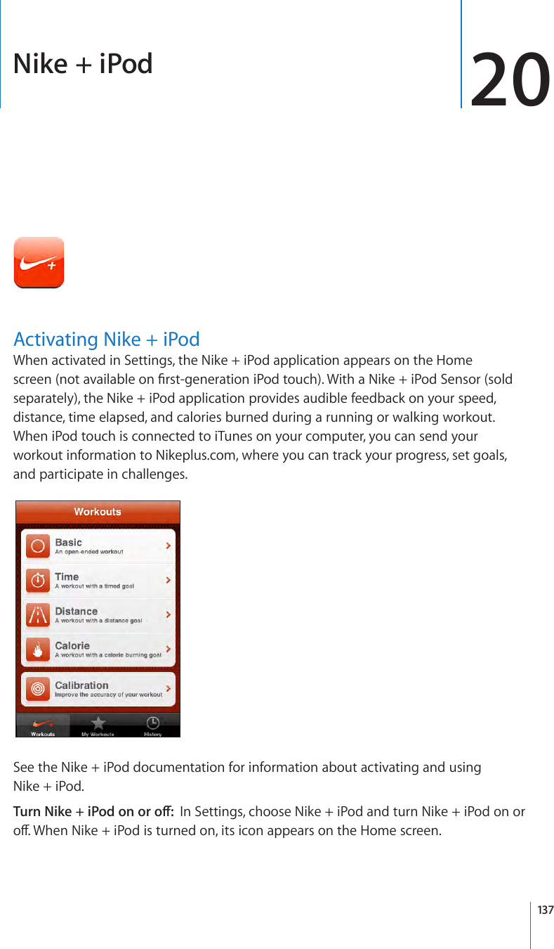 Nike + iPod 20Activating Nike + iPodWhen activated in Settings, the Nike + iPod application appears on the Home screen (not available on rst-generation iPod touch). With a Nike + iPod Sensor (sold separately), the Nike + iPod application provides audible feedback on your speed, distance, time elapsed, and calories burned during a running or walking workout. When iPod touch is connected to iTunes on your computer, you can send your workout information to Nikeplus.com, where you can track your progress, set goals, and participate in challenges.See the Nike + iPod documentation for information about activating and using Nike + iPod.Turn Nike + iPod on or o:  In Settings, choose Nike + iPod and turn Nike + iPod on or o. When Nike + iPod is turned on, its icon appears on the Home screen.137