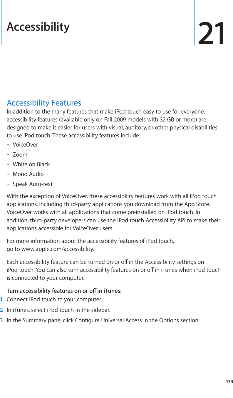 Accessibility 21Accessibility FeaturesIn addition to the many features that make iPod touch easy to use for everyone, accessibility features (available only on Fall 2009 models with 32 GB or more) are designed to make it easier for users with visual, auditory, or other physical disabilities to use iPod touch. These accessibility features include:VoiceOver• Zoom• White on Black• Mono Audio• Speak Auto-text• With the exception of VoiceOver, these accessibility features work with all iPod touch applications, including third-party applications you download from the App Store. VoiceOver works with all applications that come preinstalled on iPod touch. In addition, third-party developers can use the iPod touch Accessibility API to make their applications accessible for VoiceOver users.For more information about the accessibility features of iPod touch,  go to www.apple.com/accessibility.Each accessibility feature can be turned on or o in the Accessibility settings on iPod touch. You can also turn accessibility features on or o in iTunes when iPod touch is connected to your computer. Turn accessibility features on or o in iTunes: 1  Connect iPod touch to your computer. 2  In iTunes, select iPod touch in the sidebar. 3  In the Summary pane, click Congure Universal Access in the Options section.139