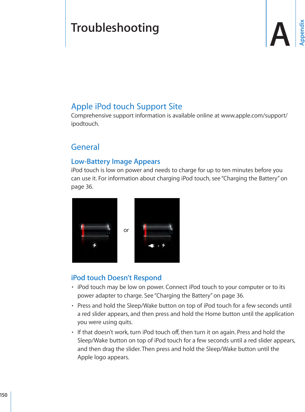 Troubleshooting AAppendixApple iPod touch Support SiteComprehensive support information is available online at www.apple.com/support/ipodtouch. GeneralLow-Battery Image AppearsiPod touch is low on power and needs to charge for up to ten minutes before you can use it. For information about charging iPod touch, see “Charging the Battery” on page 36.oriPod touch Doesn’t RespondiPod touch may be low on power. Connect iPod touch to your computer or to its • power adapter to charge. See “Charging the Battery” on page 36.Press and hold the Sleep/Wake button on top of iPod touch for a few seconds until • a red slider appears, and then press and hold the Home button until the application you were using quits.If that doesn’t work, turn iPod touch o, then turn it on again. Press and hold the • Sleep/Wake button on top of iPod touch for a few seconds until a red slider appears, and then drag the slider. Then press and hold the Sleep/Wake button until the Apple logo appears.150