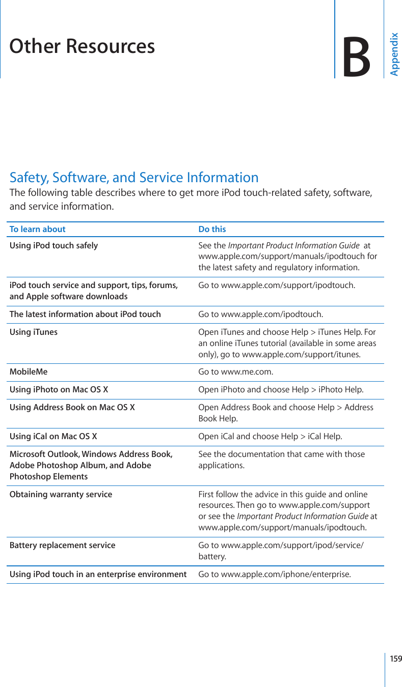 Other Resources BAppendixSafety, Software, and Service InformationThe following table describes where to get more iPod touch-related safety, software, and service information.To learn about Do thisUsing iPod touch safely See the Important Product Information Guide  at www.apple.com/support/manuals/ipodtouch for the latest safety and regulatory information.iPod touch service and support, tips, forums, and Apple software downloadsGo to www.apple.com/support/ipodtouch.The latest information about iPod touch Go to www.apple.com/ipodtouch.Using iTunes Open iTunes and choose Help &gt; iTunes Help. For an online iTunes tutorial (available in some areas only), go to www.apple.com/support/itunes.MobileMe Go to www.me.com.Using iPhoto on Mac OS X Open iPhoto and choose Help &gt; iPhoto Help.Using Address Book on Mac OS X Open Address Book and choose Help &gt; Address Book Help.Using iCal on Mac OS X Open iCal and choose Help &gt; iCal Help.Microsoft Outlook, Windows Address Book, Adobe Photoshop Album, and Adobe Photoshop ElementsSee the documentation that came with those applications.Obtaining warranty service First follow the advice in this guide and online resources. Then go to www.apple.com/support or see the Important Product Information Guide at www.apple.com/support/manuals/ipodtouch.Battery replacement service Go to www.apple.com/support/ipod/service/battery.Using iPod touch in an enterprise environment Go to www.apple.com/iphone/enterprise.159