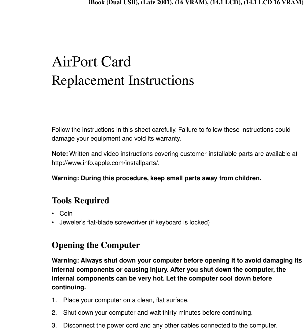     iBook (Dual USB), (Late 2001), (16 VRAM), (14.1 LCD), (14.1 LCD 16 VRAM) AirPort Card Replacement Instructions Follow the instructions in this sheet carefully. Failure to follow these instructions could damage your equipment and void its warranty. Note:  Written and video instructions covering customer-installable parts are available at http://www.info.apple.com/installparts/. Warning: During this procedure, keep small parts away from children. Tools Required • Coin• Jeweler’s ﬂat-blade screwdriver (if keyboard is locked) Opening the Computer Warning: Always shut down your computer before opening it to avoid damaging its internal components or causing injury. After you shut down the computer, the internal components can be very hot. Let the computer cool down before continuing. 1. Place your computer on a clean, ﬂat surface.2. Shut down your computer and wait thirty minutes before continuing. 3. Disconnect the power cord and any other cables connected to the computer.