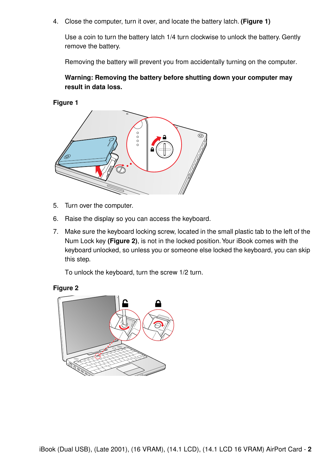  iBook (Dual USB), (Late 2001), (16 VRAM), (14.1 LCD), (14.1 LCD 16 VRAM) AirPort Card -  2 4. Close the computer, turn it over, and locate the battery latch.  (Figure 1) Use a coin to turn the battery latch 1/4 turn clockwise to unlock the battery. Gently remove the battery.Removing the battery will prevent you from accidentally turning on the computer. Warning: Removing the battery before shutting down your computer may result in data loss.Figure 1 5. Turn over the computer.6. Raise the display so you can access the keyboard.7. Make sure the keyboard locking screw, located in the small plastic tab to the left of the Num Lock key  (Figure 2) , is not in the locked position. Your iBook comes with the keyboard unlocked, so unless you or someone else locked the keyboard, you can skip this step.To unlock the keyboard, turn the screw 1/2 turn. Figure 2