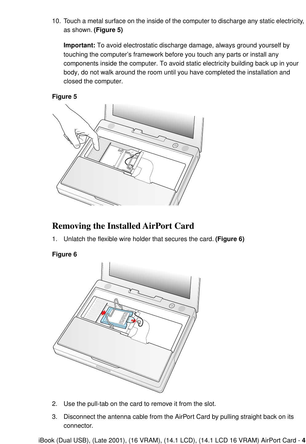  iBook (Dual USB), (Late 2001), (16 VRAM), (14.1 LCD), (14.1 LCD 16 VRAM) AirPort Card -  4 10. Touch a metal surface on the inside of the computer to discharge any static electricity, as shown.  (Figure 5)Important:  To avoid electrostatic discharge damage, always ground yourself by touching the computer’s framework before you touch any parts or install any components inside the computer. To avoid static electricity building back up in your body, do not walk around the room until you have completed the installation and closed the computer.  Figure 5 Removing the Installed AirPort Card 1. Unlatch the ﬂexible wire holder that secures the card.  (Figure 6)Figure 6 2. Use the pull-tab on the card to remove it from the slot.3. Disconnect the antenna cable from the AirPort Card by pulling straight back on its connector.