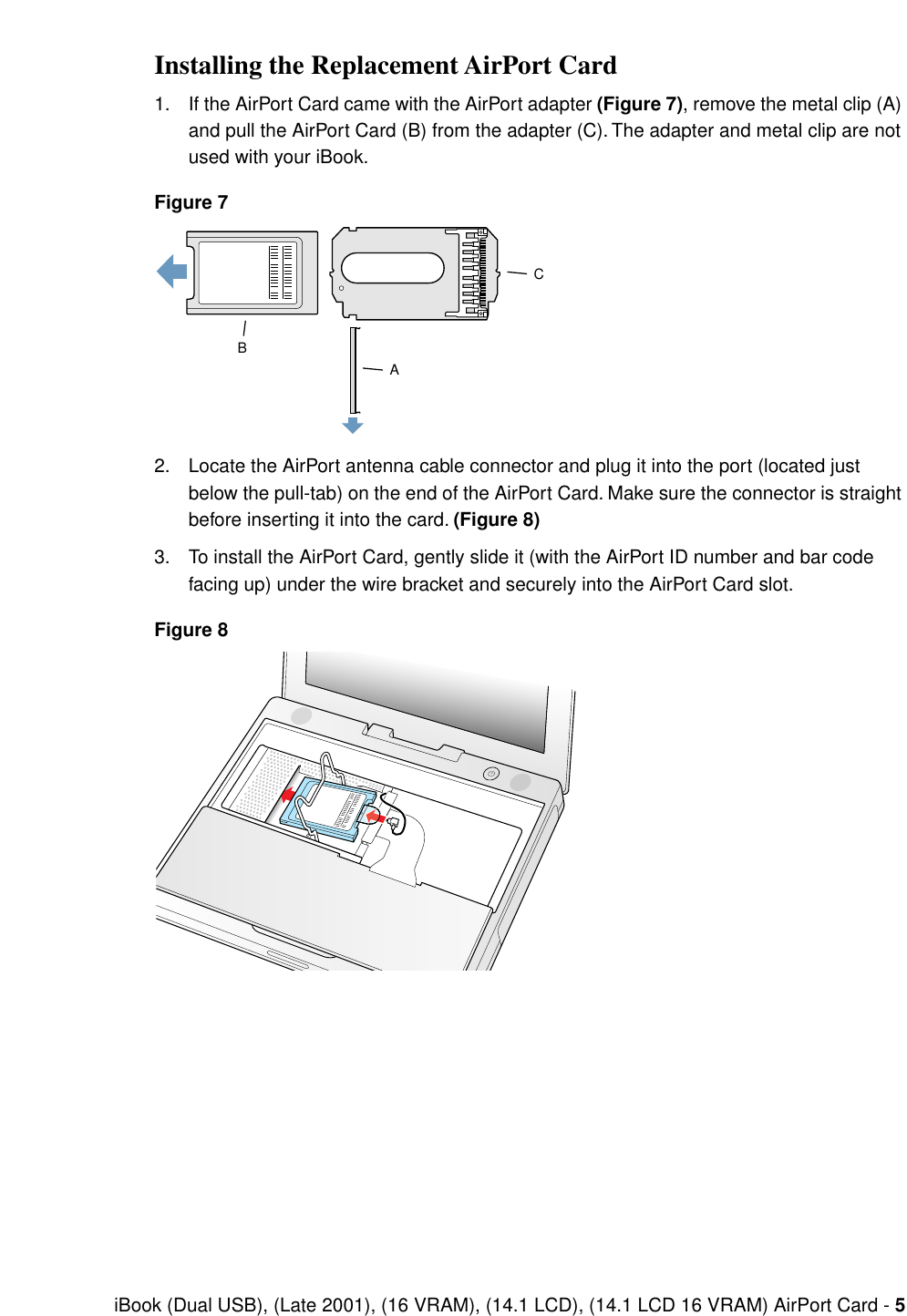  iBook (Dual USB), (Late 2001), (16 VRAM), (14.1 LCD), (14.1 LCD 16 VRAM) AirPort Card -  5 Installing the Replacement AirPort Card 1. If the AirPort Card came with the AirPort adapter  (Figure 7) , remove the metal clip (A) and pull the AirPort Card (B) from the adapter (C). The adapter and metal clip are not used with your iBook. Figure 7 2. Locate the AirPort antenna cable connector and plug it into the port (located just below the pull-tab) on the end of the AirPort Card. Make sure the connector is straight before inserting it into the card.  (Figure 8) 3. To install the AirPort Card, gently slide it (with the AirPort ID number and bar code facing up) under the wire bracket and securely into the AirPort Card slot. Figure 8CBA