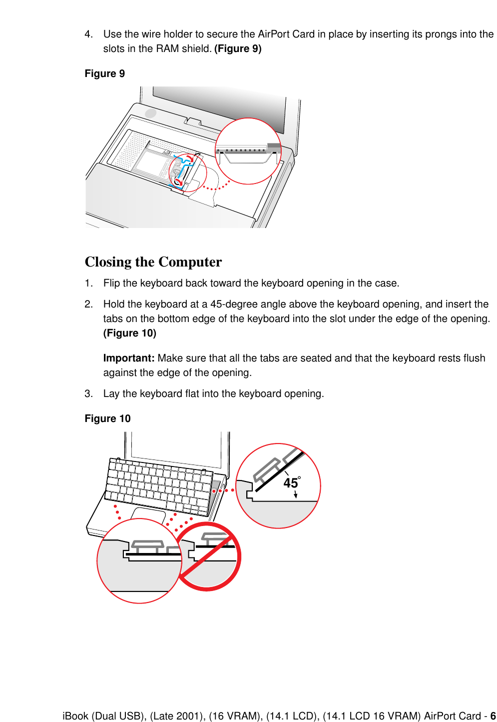  iBook (Dual USB), (Late 2001), (16 VRAM), (14.1 LCD), (14.1 LCD 16 VRAM) AirPort Card -  6 4. Use the wire holder to secure the AirPort Card in place by inserting its prongs into the slots in the RAM shield.  (Figure 9)Figure 9 Closing the Computer 1. Flip the keyboard back toward the keyboard opening in the case.2. Hold the keyboard at a 45-degree angle above the keyboard opening, and insert the tabs on the bottom edge of the keyboard into the slot under the edge of the opening.  (Figure 10)Important:  Make sure that all the tabs are seated and that the keyboard rests flush against the edge of the opening.3. Lay the keyboard ﬂat into the keyboard opening. Figure 1045