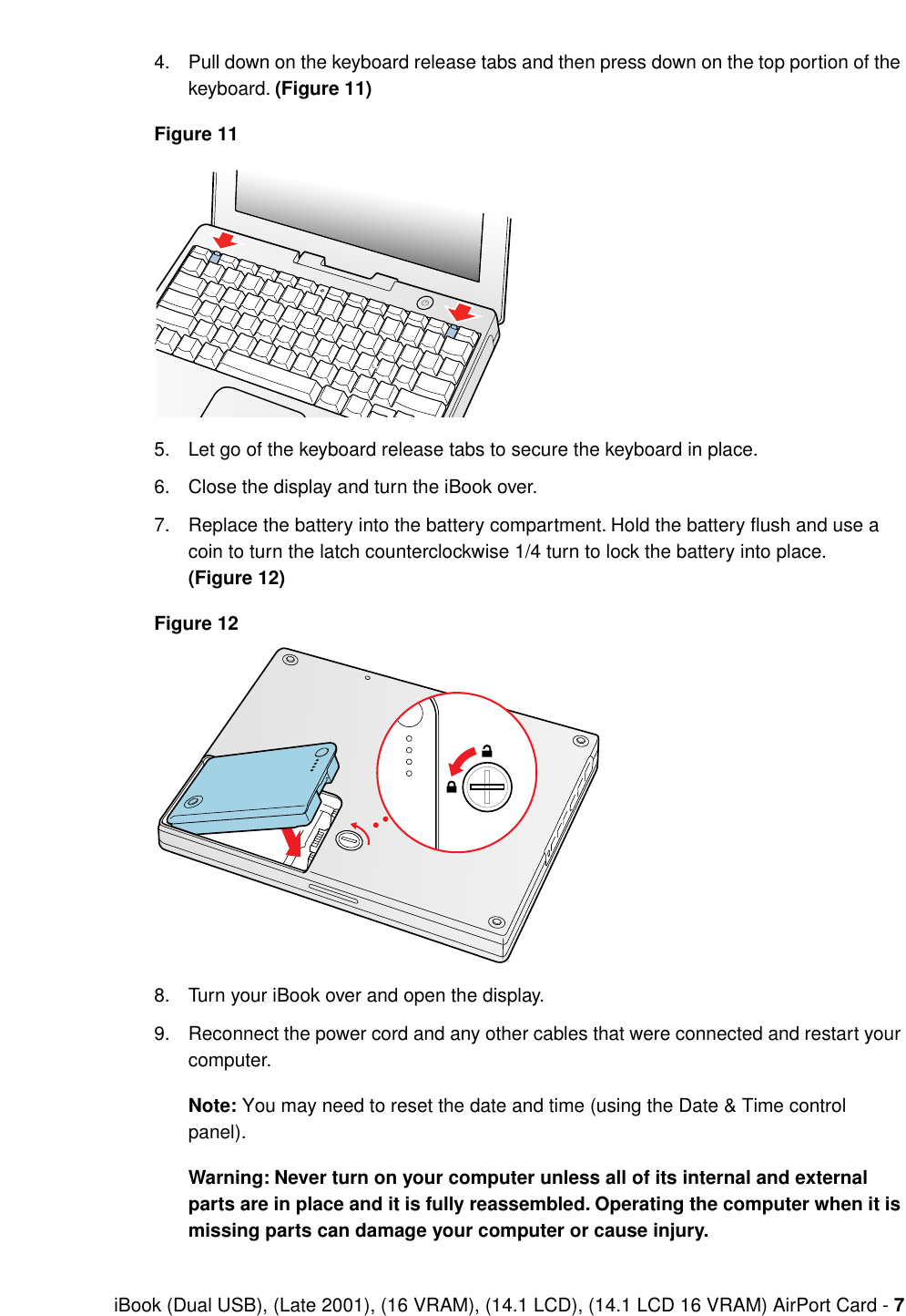  iBook (Dual USB), (Late 2001), (16 VRAM), (14.1 LCD), (14.1 LCD 16 VRAM) AirPort Card -  7 4. Pull down on the keyboard release tabs and then press down on the top portion of the keyboard.  (Figure 11)Figure 11 5. Let go of the keyboard release tabs to secure the keyboard in place.6. Close the display and turn the iBook over.7. Replace the battery into the battery compartment. Hold the battery ﬂush and use a coin to turn the latch counterclockwise 1/4 turn to lock the battery into place.  (Figure 12)Figure 12 8. Turn your iBook over and open the display.9. Reconnect the power cord and any other cables that were connected and restart your computer. Note:  You may need to reset the date and time (using the Date &amp; Time control panel). Warning: Never turn on your computer unless all of its internal and external parts are in place and it is fully reassembled. Operating the computer when it is missing parts can damage your computer or cause injury.