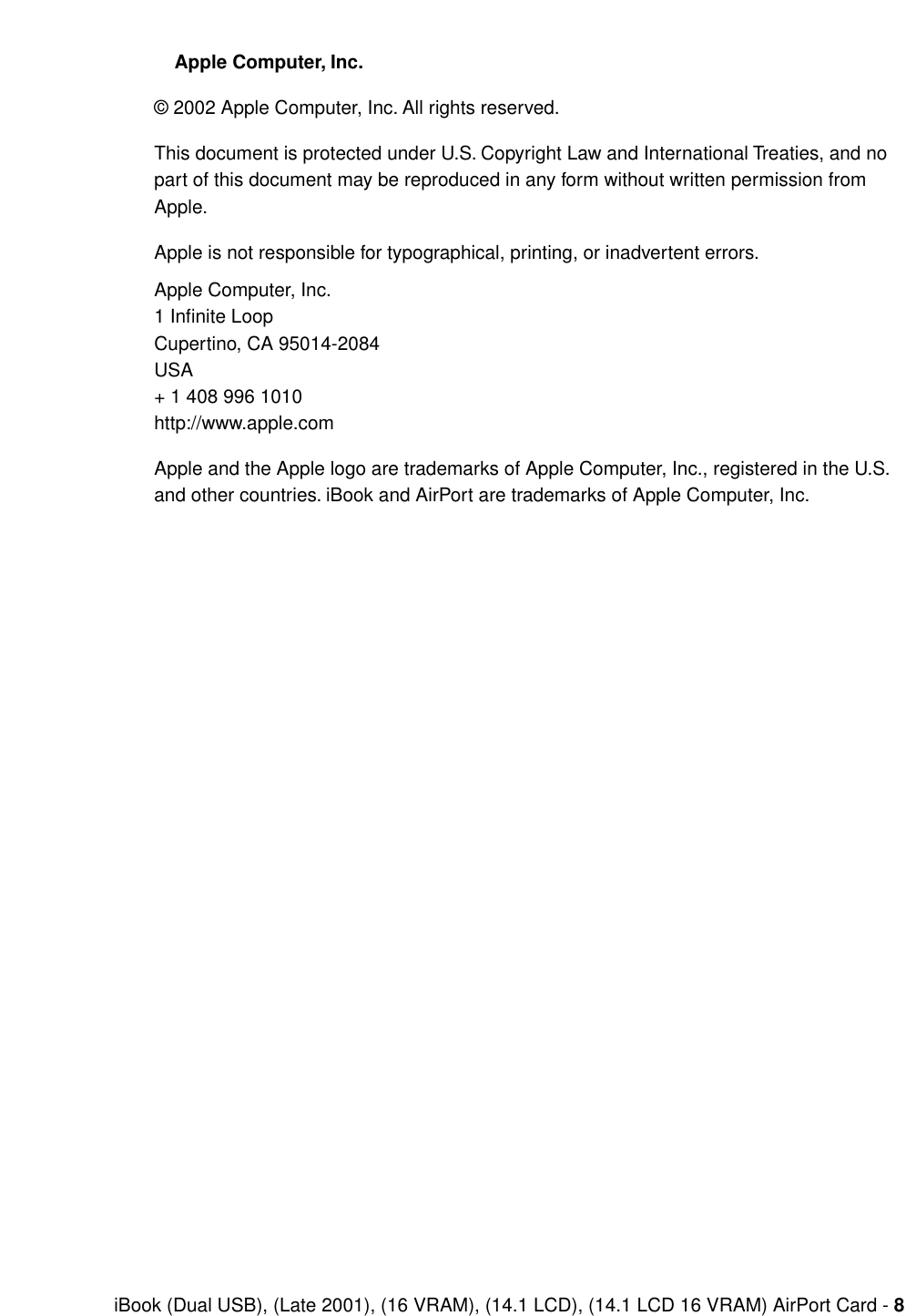  iBook (Dual USB), (Late 2001), (16 VRAM), (14.1 LCD), (14.1 LCD 16 VRAM) AirPort Card -  8    Apple Computer, Inc. © 2002 Apple Computer, Inc. All rights reserved.This document is protected under U.S. Copyright Law and International Treaties, and no part of this document may be reproduced in any form without written permission from Apple.Apple is not responsible for typographical, printing, or inadvertent errors.Apple Computer, Inc.1 Inﬁnite LoopCupertino, CA 95014-2084USA+ 1 408 996 1010http://www.apple.comApple and the Apple logo are trademarks of Apple Computer, Inc., registered in the U.S. and other countries. iBook and AirPort are trademarks of Apple Computer, Inc.