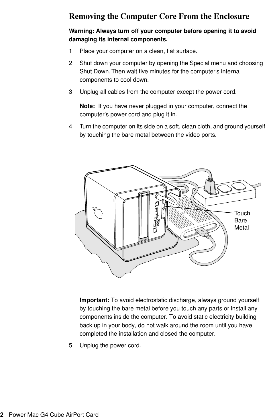  2  - Power Mac G4 Cube AirPort Card  Removing the Computer Core From the Enclosure Warning: Always turn off your computer before opening it to avoid damaging its internal components. 1 Place your computer on a clean, ﬂat surface.2 Shut down your computer by opening the Special menu and choosing Shut Down. Then wait ﬁve minutes for the computer’s internal components to cool down.3 Unplug all cables from the computer except the power cord. Note:   If you have never plugged in your computer, connect the computer’s power cord and plug it in.4 Turn the computer on its side on a soft, clean cloth, and ground yourself by touching the bare metal between the video ports. Important:  To avoid electrostatic discharge, always ground yourself by touching the bare metal before you touch any parts or install any components inside the computer. To avoid static electricity building back up in your body, do not walk around the room until you have completed the installation and closed the computer. 5 Unplug the power cord.Touch Bare Metal