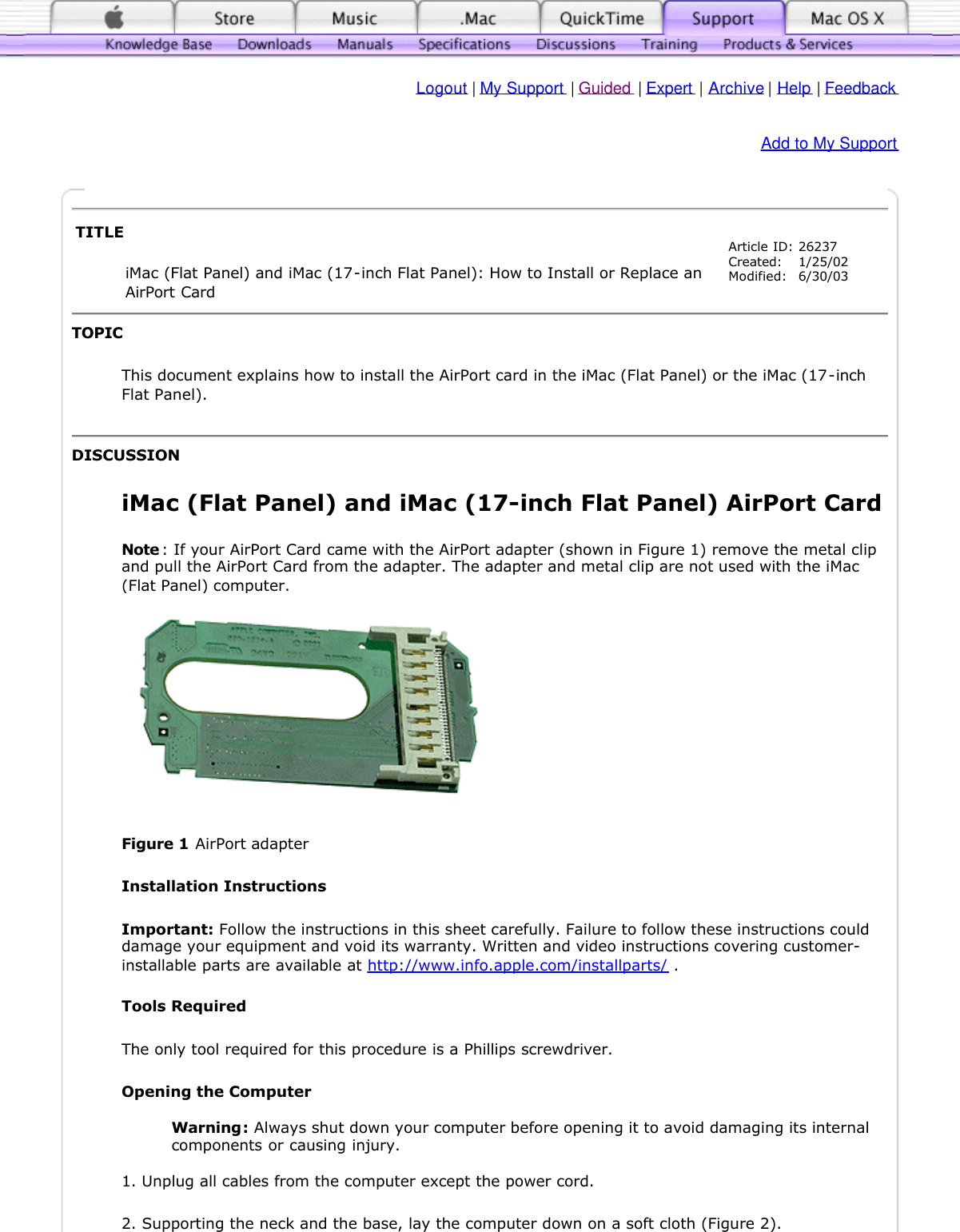   Logout | My Support | Guided | Expert | Archive | Help | Feedback Add to My SupportTOPIC This document explains how to install the AirPort card in the iMac (Flat Panel) or the iMac (17-inch Flat Panel). DISCUSSION iMac (Flat Panel) and iMac (17-inch Flat Panel) AirPort Card  Note : If your AirPort Card came with the AirPort adapter (shown in Figure 1) remove the metal clip and pull the AirPort Card from the adapter. The adapter and metal clip are not used with the iMac (Flat Panel) computer.  Figure 1 AirPort adapter  Installation Instructions  Important: Follow the instructions in this sheet carefully. Failure to follow these instructions could damage your equipment and void its warranty. Written and video instructions covering customer-installable parts are available at http://www.info.apple.com/installparts/ .  Tools Required  The only tool required for this procedure is a Phillips screwdriver.  Opening the Computer   Warning: Always shut down your computer before opening it to avoid damaging its internal components or causing injury.   1. Unplug all cables from the computer except the power cord. 2. Supporting the neck and the base, lay the computer down on a soft cloth (Figure 2).  TITLE iMac (Flat Panel) and iMac (17-inch Flat Panel): How to Install or Replace an AirPort Card Article ID: Created: Modified:26237 1/25/02 6/30/03