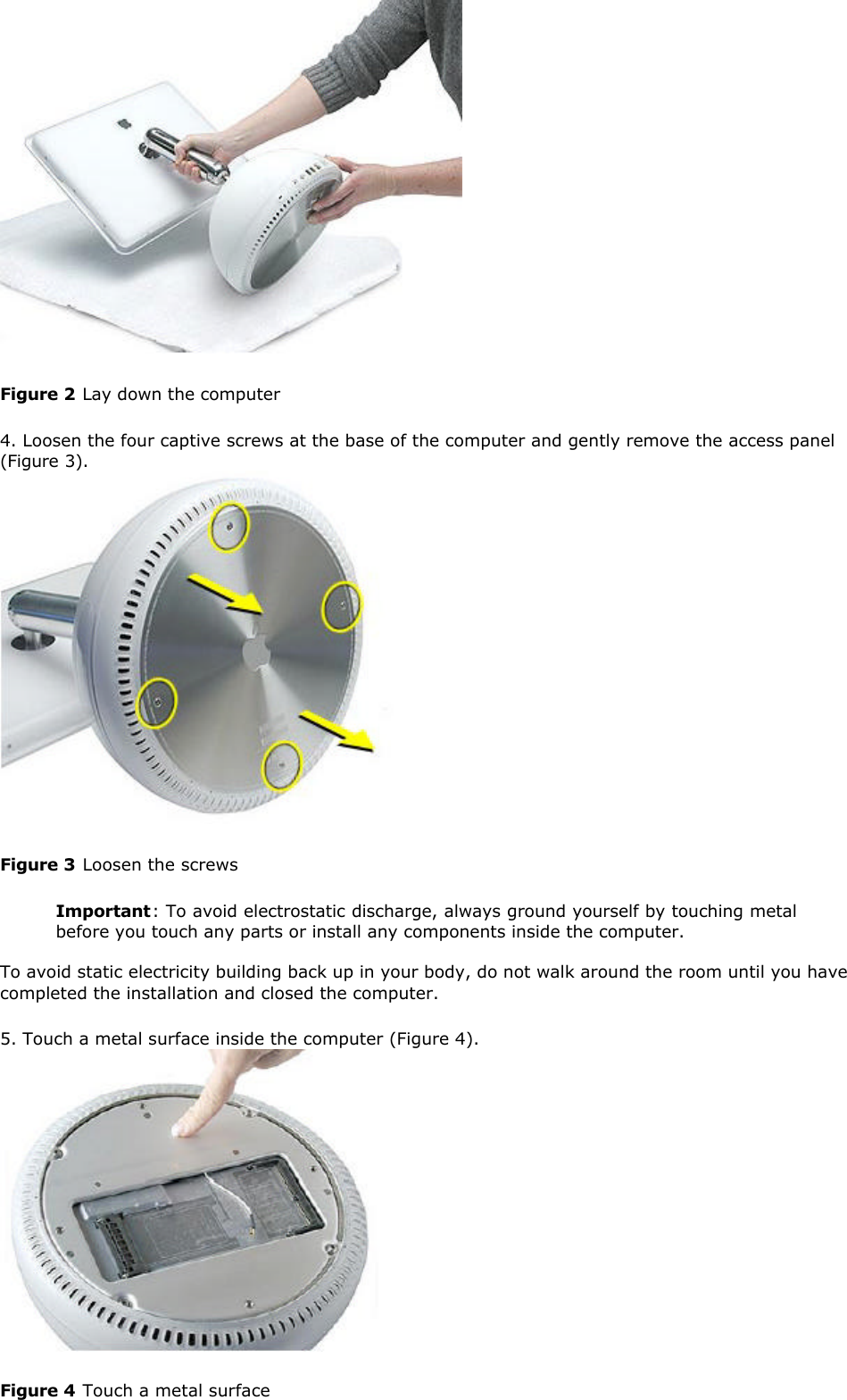   Figure 2 Lay down the computer  4. Loosen the four captive screws at the base of the computer and gently remove the access panel (Figure 3).    Figure 3 Loosen the screws  Important: To avoid electrostatic discharge, always ground yourself by touching metal before you touch any parts or install any components inside the computer.  To avoid static electricity building back up in your body, do not walk around the room until you have completed the installation and closed the computer. 5. Touch a metal surface inside the computer (Figure 4).    Figure 4 Touch a metal surface  