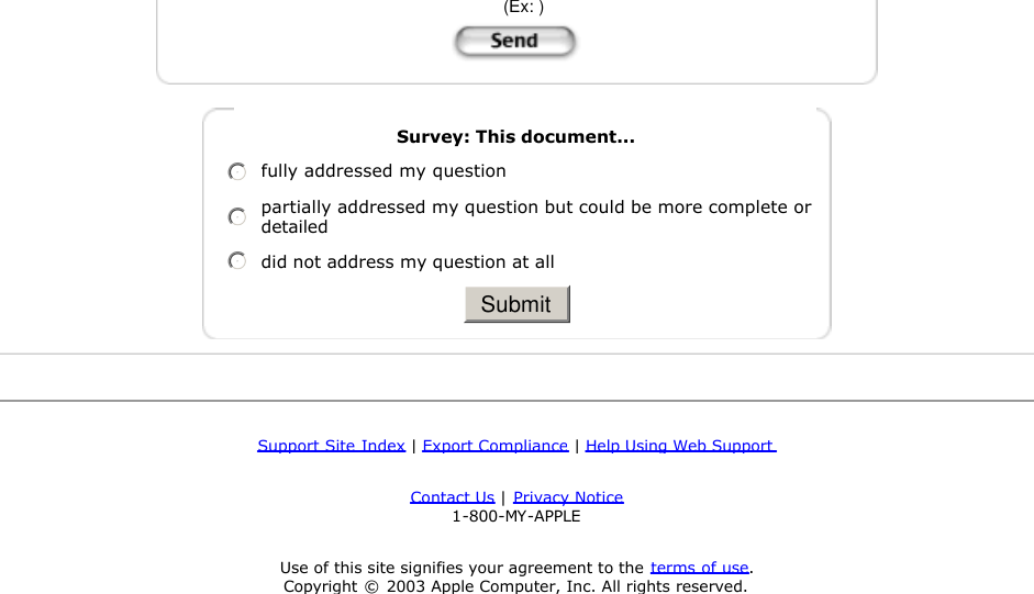  support02 - 200307250338   (Ex: )     Survey: This document...nmlkjfully addressed my questionnmlkjpartially addressed my question but could be more complete or detailednmlkjdid not address my question at all   SubmitSupport Site Index | Export Compliance | Help Using Web Support Contact Us | Privacy Notice  1-800-MY-APPLE Use of this site signifies your agreement to the terms of use.  Copyright © 2003 Apple Computer, Inc. All rights reserved.  