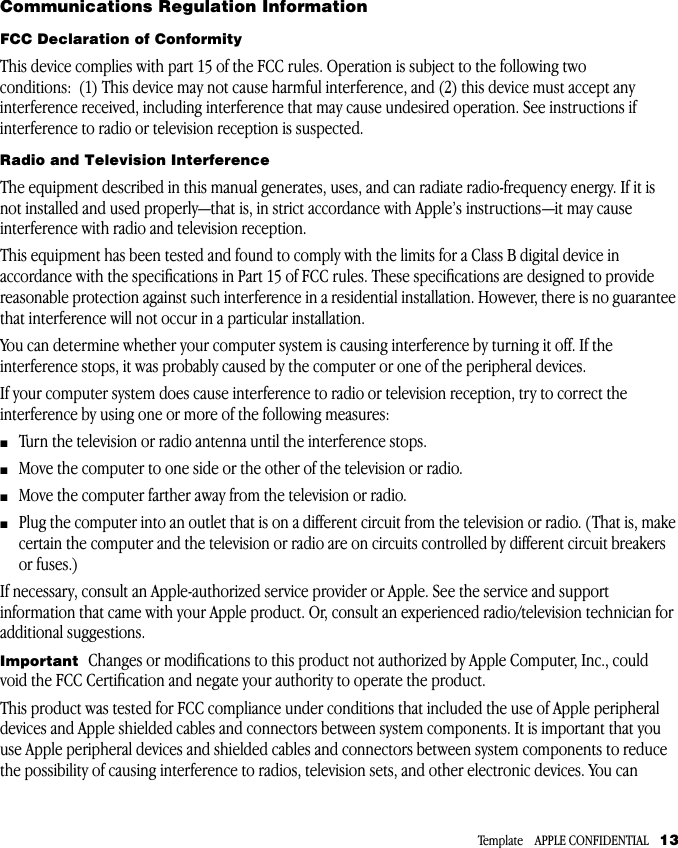  Template    APPLE CONFIDENTIAL    13 Communications Regulation Information FCC Declaration of Conformity This device complies with part 15 of the FCC rules. Operation is subject to the following two conditions:  (1) This device may not cause harmful interference, and (2) this device must accept any interference received, including interference that may cause undesired operation. See instructions if interference to radio or television reception is suspected. Radio and Television Interference The equipment described in this manual generates, uses, and can radiate radio-frequency energy. If it is not installed and used properly—that is, in strict accordance with Apple’s instructions—it may cause interference with radio and television reception. This equipment has been tested and found to comply with the limits for a Class B digital device in accordance with the speciﬁcations in Part 15 of FCC rules. These speciﬁcations are designed to provide reasonable protection against such interference in a residential installation. However, there is no guarantee that interference will not occur in a particular installation. You can determine whether your computer system is causing interference by turning it off. If the interference stops, it was probably caused by the computer or one of the peripheral devices. If your computer system does cause interference to radio or television reception, try to correct the interference by using one or more of the following measures: m Turn the television or radio antenna until the interference stops.  m Move the computer to one side or the other of the television or radio.  m Move the computer farther away from the television or radio.  m Plug the computer into an outlet that is on a different circuit from the television or radio. (That is, make certain the computer and the television or radio are on circuits controlled by different circuit breakers or fuses.) If necessary, consult an Apple-authorized service provider or Apple. See the service and support information that came with your Apple product. Or, consult an experienced radio/television technician for additional suggestions.  Important   Changes or modiﬁcations to this product not authorized by Apple Computer, Inc., could void the FCC Certiﬁcation and negate your authority to operate the product.This product was tested for FCC compliance under conditions that included the use of Apple peripheral devices and Apple shielded cables and connectors between system components. It is important that you use Apple peripheral devices and shielded cables and connectors between system components to reduce the possibility of causing interference to radios, television sets, and other electronic devices. You can 